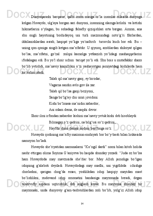 Dunyoqarashi   barqaror,   qalbi   imon   nuriga   to la   insonlar   oilasida   dunyogaʻ
kelgan Huvaydo, ulg aya borgan sari dunyoni, insonning olamga kelishi  va ketishi	
ʻ
hikmatlarini   o ylagan,   bu   sohadagi   falsafiy   qiziqishlari   orta   borgan.   Ammo,   ana	
ʻ
shu   ongli   hayotining   boshidayoq   uni   turli   mazmundagi   noto g ri   fikrlardan,	
ʻ ʻ
ikkilanishlardan   asrab,   haqiqat   yo liga   yo naltirib     turuvchi   kuch   bor   edi.   Bu   –	
ʻ ʻ
uning qon-qoniga singib ketgan ma rifatdir. U qiynoq, azoblardan shikoyat qilgan
ʼ
bo lsa,   ma rifatni,   go zal     xulqni   kamolga   yetkazish   yo lidagi   mashaqqatlarini	
ʻ ʼ ʻ ʻ
ifodalagan edi. Bu yo l shoir uchun  tariqat yo li edi. Shu bois u mutafakkir shaxs	
ʻ ʻ
bo lib yetishdi, ma naviy komillikni o zi  yashayotgan jamiyatdagi  kishilarda ham	
ʻ ʼ ʻ
ko rishni istadi: 
ʻ
                    Talab qil ma naviy ganj, ey birodar, 	
ʼ
                    Vagarna sandin avlo gov ila xar. 
                    Talab qil bo lsa ganji beziyoni, 
ʻ
                    Sanga bo lg ay chu umri jovidoni. 	
ʻ ʻ
                    Kishi bo lmasa ma nidin xabardor, 
ʻ ʼ
                    Ani odam dema, de naqshi devor. 
Shoir ilmi irfondan xabardor kishini ma naviy yetuk kishi deb hisoblaydi: 	
ʼ
                    Bilmagay o z qadrini, na bilg usi so z qadrini,  	
ʻ ʻ ʻ
                    Hayfdir dono demak nodoni beirfonga so z.	
ʻ
Huvaydo ijodining ma rifiy mazmun-mohiyati bor bo y-basti bilan lirikasida	
ʼ ʻ
namoyon bo ladi. 	
ʻ
Huvaydo she riyatidan namunalarni “Ko ngil dardi” nomi bilan kitob holida	
ʼ ʻ
nashr ettirgan olima Suyima G aniyeva bu haqida shunday yozadi: “Juda oz bo lsa	
ʻ ʻ
ham   Huvaydoda   may   mavzusida   she rlar   bor.   May   Alloh   jamoliga   bo lgan	
ʼ ʻ
ishqning   g alaboti   deyiladi.   Huvaydodagi   may   madhi,   uni   yigitlikda     ichishga	
ʻ
chorlashni,   qarigan   chog da   emas,   yoshlikdan   ishqi   haqiqiy   mayidan   mast	
ʻ
bo lishlikni,   xudovand   ishqi   omonatini   bandasiga   mayxonada   beradi,   degan	
ʻ
tasavvufiy   aqidani   uqtirishlik,   deb   anglash   kerak.   Bu   mayxona   shunday   bir
mayxonaki,   unda   dunyoviy   g am-tashvishlardan   xoli   bo lib,   yolg iz   Alloh   ishqi	
ʻ ʻ ʻ
14