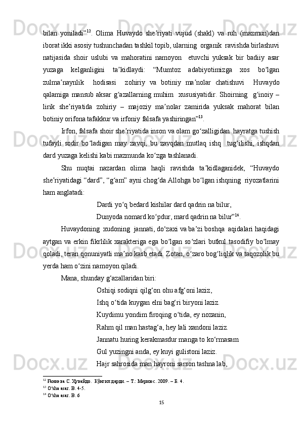 bilan   yoniladi” 12
.   Olima   Huvaydo   she riyati   vujud   (shakl)   va   ruh   (mazmun)danʼ
iborat ikki asosiy tushunchadan tashkil topib, ularning  organik  ravishda birlashuvi
natijasida   shoir   uslubi   va   mahoratini   namoyon     etuvchi   yuksak   bir   badiiy   asar
yuzaga   kelganligini   ta kidlaydi:   “Mumtoz   adabiyotimizga   xos   bo lgan	
ʼ ʻ
zulma naynlik     hodisasi     zohiriy   va   botiniy   ma nolar   chatishuvi     Huvaydo	
ʼ ʼ
qalamiga   mansub   aksar   g azallarning   muhim     xususiyatidir.   Shoirning     g inoiy   –	
ʻ ʻ
lirik   she riyatida   zohiriy   –   majoziy   ma nolar   zamirida   yuksak   mahorat   bilan	
ʼ ʼ
botiniy orifona tafakkur va irfoniy falsafa yashiringan” 13
. 
Irfon, falsafa shoir she riyatida inson va olam go zalligidan  hayratga tushish	
ʼ ʻ
tufayli   sodir   bo ladigan   may   zavqi,   bu   zavqdan   mutlaq   ishq     tug ilishi,   ishqdan	
ʻ ʻ
dard yuzaga kelishi kabi mazmunda ko zga tashlanadi. 	
ʻ
Shu   nuqtai   nazardan   olima   haqli   ravishda   ta kidlaganidek,   “Huvaydo	
ʼ
she riyatidagi “dard”, “g am” ayni chog da Allohga bo lgan ishqning  riyozatlarini	
ʼ ʻ ʻ ʻ
ham anglatadi:  
              Dardi yo q bedard kishilar dard qadrin na bilur, 	
ʻ
              Dunyoda nomard ko pdur, mard qadrin na bilur”	
ʻ 14
. 
Huvaydoning  xudoning  jannati, do‘zaxi va ba’zi boshqa  aqidalari haqidagi
aytgan va erkin fikrlilik xarakteriga ega bo lgan so zlari butkul tasodifiy bo lmay	
ʻ ʻ ʻ
qoladi, teran qonuniyatli ma no kasb etadi. Zotan, o zaro bog liqlik va taqozolik bu	
ʼ ʻ ʻ
yerda ham o zini namoyon qiladi.	
ʻ
Mana, shunday g‘azallaridan biri:
Oshiqi sodiqni qilg‘on ohu afg‘oni laziz, 
Ishq o tida kuygan elni bag‘ri biryoni laziz. 	
ʻ
Kuydimu yondim firoqing o tida, ey nozanin, 	
ʻ
Rahm qil man hastag‘a, hey lali xandoni laziz. 
Jannatu huring kerakmasdur manga to ko‘rmasam 
Gul yuzingni anda, ey kuyi gulistoni laziz. 
Hajr sahrosida man hayroni sarson tashna lab, 
12
 Ғаниева С. Ҳувайдо.  Кўнгил дарди. – Т.: Мериюс. 2009. – Б. 4.
13
 O‘sha asar. B. 4-5.
14
 O‘sha asar. B . 6
15