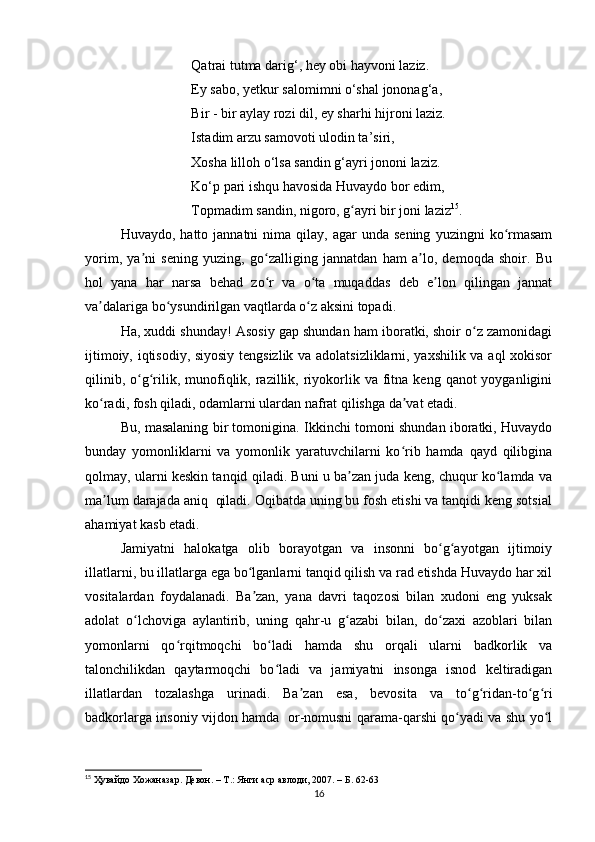 Qatrai tutma darig‘, hey obi hayvoni laziz. 
Ey sabo, yetkur salomimni o‘shal jononag‘a,
Bir - bir aylay rozi dil, ey sharhi hijroni laziz. 
Istadim arzu samovoti ulodin ta’siri, 
Xosha lilloh o‘lsa sandin g‘ayri jononi laziz.
Ko‘p pari ishqu havosida Huvaydo bor edim, 
Topmadim sandin, nigoro, g ayri bir joni lazizʻ 15
. 
Huvaydo,  hatto  jannatni  nima  qilay,  agar  unda  sening   yuzingni   ko rmasam	
ʻ
yorim,   ya ni   sening   yuzing,   go zalliging   jannatdan   ham   a lo,   demoqda   shoir.   Bu	
ʼ ʻ ʼ
hol   yana   har   narsa   behad   zo r   va   o ta   muqaddas   deb   e lon   qilingan   jannat	
ʻ ʻ ʼ
va dalariga bo ysundirilgan vaqtlarda o z aksini topadi. 	
ʼ ʻ ʻ
Ha, xuddi shunday! Asosiy gap shundan ham iboratki, shoir o z zamonidagi	
ʻ
ijtimoiy, iqtisodiy, siyosiy tengsizlik va adolatsizliklarni, yaxshilik va aql xokisor
qilinib,  o g rilik,  munofiqlik,  razillik,  riyokorlik va  fitna  keng  qanot  yoyganligini	
ʻ ʻ
ko radi, fosh qiladi, odamlarni ulardan nafrat qilishga da vat etadi. 	
ʻ ʼ
Bu, masalaning bir tomonigina. Ikkinchi tomoni shundan iboratki, Huvaydo
bunday   yomonliklarni   va   yomonlik   yaratuvchilarni   ko rib   hamda   qayd   qilibgina	
ʻ
qolmay, ularni keskin tanqid qiladi. Buni u ba zan juda keng, chuqur ko lamda va	
ʼ ʻ
ma lum darajada aniq  qiladi. Oqibatda uning bu fosh etishi va tanqidi keng sotsial	
ʼ
ahamiyat kasb etadi.
Jamiyatni   halokatga   olib   borayotgan   va   insonni   bo g ayotgan   ijtimoiy	
ʻ ʻ
illatlarni, bu illatlarga ega bo lganlarni tanqid qilish va rad etishda Huvaydo har xil	
ʻ
vositalardan   foydalanadi.   Ba zan,   yana   davri   taqozosi   bilan   xudoni   eng   yuksak
ʼ
adolat   o lchoviga   aylantirib,   uning   qahr-u   g azabi   bilan,   do zaxi   azoblari   bilan	
ʻ ʻ ʻ
yomonlarni   qo rqitmoqchi   bo ladi   hamda   shu   orqali   ularni   badkorlik   va	
ʻ ʻ
talonchilikdan   qaytarmoqchi   bo ladi   va   jamiyatni   insonga   isnod   keltiradigan	
ʻ
illatlardan   tozalashga   urinadi.   Ba zan   esa,   bevosita   va   to g ridan-to g ri	
ʼ ʻ ʻ ʻ ʻ
badkorlarga insoniy vijdon hamda   or-nomusni qarama-qarshi qo yadi va shu yo l	
ʻ ʻ
15
  Ҳувайдо   Хожаназар. Девон. – Т.: Янги аср авлоди , 2007. – Б. 62-63
16 
