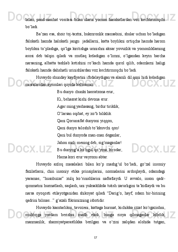 bilan,   pand-nasihat   vositasi   bilan   ularni   yomon   harakatlardan   voz   kechtirmoqchi
bo ladi.ʻ
Ba zan esa, shoir toj-taxtni, hukmronlik mansabini, shular uchun bo ladigan	
ʼ ʻ
falokatli   hamda   halokatli   jangu     jadallarni,   katta   boylikni   ortiqcha   hamda   harom
boylikni to plashga, qo lga kiritishga urinishni aksar yovuzlik va yomonliklarning	
ʻ ʻ
asosi   deb   talqin   qiladi   va   mutlaq   keladigan   o limni,   o lgandan   keyin   barcha	
ʻ ʻ
narsaning,   albatta   tashlab   ketishini   ro kach   hamda   qurol   qilib,   odamlarni   haligi	
ʻ
falokatli hamda dahshatli urinishlardan voz kechtirmoqchi bo ladi.	
ʻ
Huvaydo shunday kayfiyatini ifodalaydigan va alamli dil qoni hidi keladigan
misralaridan ayrimlari quyida keltiramiz:
Bu dunyo chunki hasratxona erur,
Ki, behasrat kishi devona erur.
Agar ming yashasang, birdur tiriklik, 
O‘larsan oqibat, ey xo b biliklik. 	
ʻ
Qani Qorunsifat dunyoni yiqqon, 
Qani dunyo taloshib to kkuvchi qon! 
ʻ
Qani bul dunyoda man-man deganlar, 
Jahon moli mening deb, sig maganlar! 	
ʻ
Bu dunyog a ko ngul qo yma, birodar,	
ʻ ʻ ʻ
Hama kori erur vayronu abtar.
Huvaydo   axloq   masalalari   bilan   ko p   mashg ul   bo ladi,   go zal   insoniy	
ʻ ʻ ʻ ʻ
fazilatlarni,   chin   insoniy   etika   prinsiplarini,   normalarini   ardoqlaydi,   odamdagi
yaramas,   “husnbuzar”   xulq   ko rinishlarini   nafratlaydi.   U   avvalo,   inson   qadr-	
ʻ
qimmatini hurmatlash, saqlash, uni yuksaklikda tutish zarurligini ta kidlaydi va bu	
ʼ
narsa   oyoqosti   etilayotganidan   shikoyat   qiladi   “Darig o,   hayf,   odam   bir-birining	
ʻ
qadrini bilmas...” g‘azali fikrimizning isbotidir.
Huvaydo kamtarlikni, tavozeni, kattaga hurmat, kichikka izzat ko rgazishni,	
ʻ
muhtojga   yordam   berishni   madh   etadi,   bunga   rioya   qilmaganlar   kibrlik,
manmanlik,   shaxsiyatparastlikka   berilgan   va   o zini   xalqdan   alohida   tutgan,	
ʻ
17 