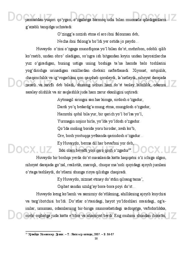 jamoatdan  yuqori   qo ygan,  o zgalarga  barmoq uchi   bilan muomala  qiladiganlarniʻ ʻ
g azabli tanqidga uchratadi:	
ʻ
O‘zingg a nozish etma el aro ibni falonman deb, 	
ʻ
Necha ibni falong a bo ldi yer ostida jo paydo...	
ʻ ʻ
Huvaydo  o zini o zgaga munofiqona yo l bilan do st, mehribon, odobli qilib	
ʻ ʻ ʻ ʻ
ko rsatib, undan obro  oladigan, so ngra ish bitgandan keyin undan hayosizlarcha	
ʻ ʻ ʻ
yuz   o giradigan,   buning   ustiga   uning   boshiga   ta na   hamda   balo   toshlarini	
ʻ ʼ
yog dirishga   urinadigan   razillardan   cheksiz   nafratlanadi.   Xiyonat,   sotqinlik,	
ʻ
chaqimchilik va ig vogarlikni qon qaqshab qoralaydi, la natlaydi, nihoyat darajada	
ʻ ʼ
zararli   va   xavfli   deb   biladi,   shuning   uchun   ham   do st   tanlay   bilishlik,   odamni	
ʻ
saralay olishlik va sir saqlashlik juda ham zarur ekanligini uqtiradi:
Aytmagil siringni san har kimga, sirdosh o zgadur, 	
ʻ
Dardi yo q bedardg a mung etma, mungdosh o zgadur,	
ʻ ʻ ʻ
Hamrohi qobil bila yur, bir qarich yo‘l bo‘lsa yo‘l,
Yurmagin nojins birla, yo‘lda yo‘ldosh o‘zgadur.
Qo lda moling borida yoru birodar, xesh ko‘b, 	
ʻ
Ore, bosh yostuqqa yetkanda qarindosh o zgadur... 	
ʻ
Ey Huvaydo, berma dil har bevafoni yor deb,
 Ikki olam bevafo yori qaro qosh o zgadur	
ʻ 16
.
Huvaydo bir boshqa yerda do‘st masalasida katta haqiqatni o z ichiga olgan,	
ʻ
nihoyat darajada go zal, realistik, maroqli, chuqur ma noli quyidagi ajoyib jumlani	
ʻ ʼ
o rtaga tashlaydi, do stlarni shunga rioya qilishga chaqiradi.	
ʻ ʻ
  Ey Huvaydo, xizmat etmay do stdin qilsang tama , 	
ʻ ʼ
Oqibat sandin uzulg ay bora-bora poyi do st...	
ʻ ʻ
Huvaydo keng ko lamli va samimiy do stlikning, ahillikning ajoyib kuychisi	
ʻ ʻ
va   targ ibotchisi   bo ldi.   Do stlar   o rtasidagi,   hayot   yo ldoshlari   orasidagi,   og a-	
ʻ ʻ ʻ ʻ ʻ ʻ
inilar,   umuman,   odamlarning   bir-biriga   munosabatidagi   sadoqatga,   vafodorlikka,
mehr-oqibatga juda katta e tibor va ahamiyat berdi. Eng muhimi shundan iboratki,	
ʼ
16
  Ҳувайдо   Хожаназар. Девон. – Т.: Янги аср авлоди , 2007. – Б. 86-87
18 