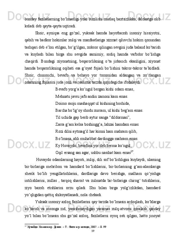 bunday fazilatlarning bo lmasligi yoki buzilishi mutlaq baxtsizlikka, falokatga olibʻ
keladi deb qayta-qayta uqtiradi.
Shoir,   ayniqsa   eng   go zal,   yuksak   hamda   hayotbaxsh   insoniy   hissiyotni,	
ʻ
qabih va badkor hokimlar xulqi va manfaatlariga xizmat qiluvchi hokim qonundan
tashqari deb e lon etilgan, bo g ilgan, xoksor qilingan sevgini juda baland ko tarish	
ʼ ʻ ʻ ʻ
va   kuylash   bilan   birga   shu   sevgida   samimiy,   sodiq   hamda   vafodor   bo lishga	
ʻ
chaqirdi.   Bundagi   xiyonatning,   beqarorlikning   o ta   jirkanch   ekanligini,   xiyonat	
ʻ
hamda  beqarorlikning oqibati   esa  g oyat  fojiali  bo lishini  takror-takror   ta kidladi.	
ʻ ʻ ʼ
Shoir,   chunonchi,   bevafo   va   behayo   yor   tomonidan   aldangan   va   xo rlangan	
ʻ
odamning fojiasini juda jonli va realistik tarzda quyidagicha ifodalaydi:
Bevafo yorg a ko ngul bergan kishi odam emas,	
ʻ ʻ
Mehnatu javru jafo andin zamoni kam emas. 
Doimo ranju mashaqqat ul kishining boshida,
Barcha bo lg oy shodu xurram, ul kishi beg‘am emas. 	
ʻ ʻ
Til uchida gap berib aytur sanga “dildorman”,
Zarra g am kelsa boshingg‘a, lahzai hamdam emas. 	
ʻ
Rozi dilni aytmag il har kimni ham mahram qilib, 	
ʻ
Bo lmasa, ahli muhabbat dardingga mahram emas.	
ʻ
Ey Huvaydo, bevafoni yor deb berma ko ngul, 	
ʻ
Oqil ersang san agar, ushbu nasihat kam emas 17
.
 Huvaydo odamlarning hayoti, xulqi, dili sof bo lishligini kuylaydi, ularning	
ʻ
bir-birlariga   mehribon   va   hamdard   bo lishlarini,   bir-birlarining   g am-alamlariga	
ʻ ʻ
sherik   bo lib   yengillatishlarini,   dardlariga   davo   berishga,   malham   qo yishga	
ʻ ʻ
intilishlarini,   xullas   ,   tarqoq   sharoit   va   zulmatda   bir-birlariga   chirog   tutishlarini,	
ʻ
ziyo   baxsh   etishlarini   orzu   qiladi.   Shu   bilan   birga   yolg izlikdan,   hamdard	
ʻ
yo qligidan qattiq shikoyatlanadi, nola chekadi.	
ʻ
Yuksak insoniy axloq fazilatlarini qay tarzda bo lmasin ardoqlash, ko klarga	
ʻ ʻ
ko tarish   va   insonga   zid,   yarashmaydigan   yaramas   xulq-atvorni   qoralash   qanday	
ʻ
yo l   bilan   bo lmasin   shu   go zal   axloq,   fazilatlarni   oyoq   osti   qilgan,   hatto   jinoyat
ʻ ʻ ʻ
17
  Ҳувайдо   Хожаназар. Девон. – Т.: Янги аср авлоди , 2007. – Б. 99
19 