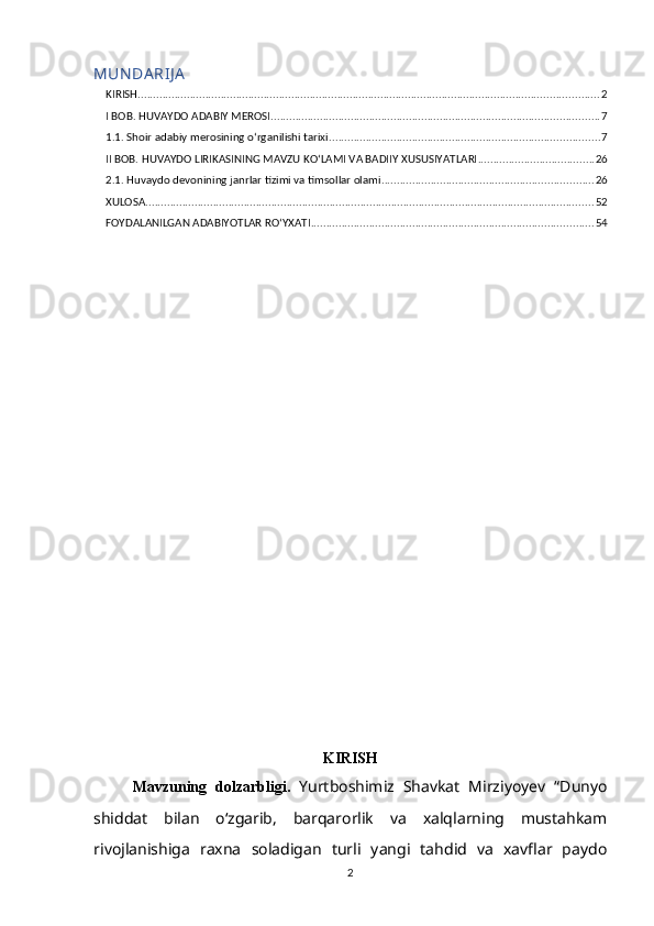 MUN DA RIJ A
KIRISH ...................................................................................................................................................... 2
I BOB. HUVAYDO ADABIY MEROSI ........................................................................................................... 7
1.1. Shoir adabiy merosining o‘rganilishi tarixi ........................................................................................ 7
II BOB. HUVAYDO LIRIKASINING MAVZU KO‘LAMI VA BADIIY XUSUSIYATLARI ...................................... 26
2.1. Huvaydo devonining janrlar tizimi va timsollar olami ..................................................................... 26
XULOSA .................................................................................................................................................. 52
FOYDALANILGAN ADABIYOTLAR RO‘YXATI ............................................................................................ 54
KIRISH
Mavzuning   dolzarbligi.   Yurtboshimiz   Shavkat   Mirziyoyev   “Dunyo
shiddat   bilan   oʻzgarib,   barqarorlik   va   xalqlarning   mustahkam
rivojlanishiga   raxna   soladigan   turli   yangi   tahdid   va   xavflar   paydo
2 