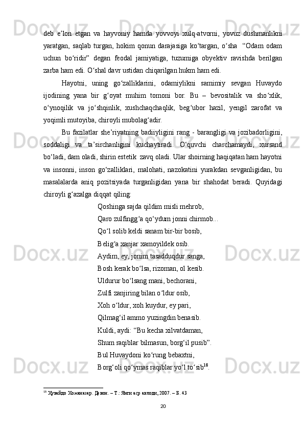 deb   e lon   etgan   va   hayvoniy   hamda   yovvoyi   xulq-atvorni,   yovuz   dushmanlikniʼ
yaratgan,   saqlab   turgan,   hokim   qonun   darajasiga   ko targan,   o sha     “Odam   odam	
ʻ ʻ
uchun   bo ridir”   degan   feodal   jamiyatiga,   tuzumiga   obyektiv   ravishda   berilgan	
ʻ
zarba ham edi. O shal davr ustidan chiqarilgan hukm ham edi.	
ʻ
Hayotni,   uning   go zalliklarini,   odamiylikni   samimiy   sevgan   Huvaydo	
ʻ
ijodining   yana   bir   g oyat   muhim   tomoni   bor.   Bu   –   bevositalik   va   sho xlik,	
ʻ ʻ
o ynoqilik   va   jo shqinlik,   xushchaqchaqlik,   beg ubor   hazil,   yengil   zarofat   va	
ʻ ʻ ʻ
yoqimli mutoyiba, chiroyli mubolag adir.	
ʻ
Bu   fazilatlar   she’riyatning   badiiyligini   rang   -   barangligi   va   jozibadorligini,
soddaligi   va   ta’sirchanligini   kuchaytiradi.   O‘quvchi   charchamaydi,   xursand
bo‘ladi, dam oladi, shirin estetik  zavq oladi. Ular shoirning haqiqatan ham hayotni
va   insonni,   inson   go‘zalliklari,   malohati,   nazokatini   yurakdan   sevganligidan,   bu
masalalarda   aniq   pozitsiyada   turganligidan   yana   bir   shahodat   beradi.   Quyidagi
chiroyli g azalga diqqat qiling:	
ʻ
Qoshinga sajda qildim misli mehrob, 
Qaro zulfingg a qo‘ydum jonni chirmob... 	
ʻ
Qo l solib keldi sanam bir-bir bosib, 	
ʻ
Belig a xanjar xamoyildek osib. 	
ʻ
Aydim, ey, jonim tasadduqdur sanga, 
Bosh kerak bo lsa, rizoman, ol kesib. 	
ʻ
Uldurur bo lsang mani, bechorani, 	
ʻ
Zulfi zanjiring bilan o ldur osib, 	
ʻ
Xoh o ldur, xoh kuydur, ey pari, 	
ʻ
Qilmag‘il ammo yuzingdin benasib. 
Kuldi, aydi: “Bu kecha xilvatdaman, 
Shum raqiblar bilmasun, borg‘il pusib”. 
Bul Huvaydoni ko rung bebaxtni, 	
ʻ
Borg‘oli qo ymas raqiblar yo l to sib	
ʻ ʻ ʻ 18
.
18
  Ҳувайдо   Хожаназар. Девон. – Т.: Янги аср авлоди , 2007. – Б. 43
20 