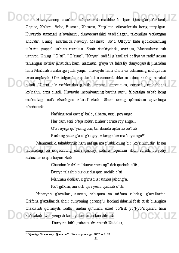 Huvaydoning     asarlari     xalq   orasida   mashhur   bo‘lgan.   Qashg ar,   Yorkent,ʻ
Oqsuv,   Xo tan,   Balx,   Buxoro,   Xorazm,   Farg ona   viloyatlarida   keng   tarqalgan.	
ʻ ʻ
Huvaydo   ustozlari   g oyalarini,   dunyoqarashini   tasdiqlagan,   takomilga   yetkazgan	
ʻ
shoirdir.   Uning     asarlarida   Navoiy,   Mashrab,   So fi   Olloyor   kabi   ijodkorlarning	
ʻ
ta sirini   yaqqol   ko rish   mumkin.   Shoir   she riyatida,   ayniqsa,   Mashrabona   ruh	
ʼ ʻ ʼ
ustuvor. Uning  “O tti”, “O zum”, “Kuyar” radifli g azallari qofiya va radif uchun	
ʻ ʻ ʻ
tanlangan so zlar jihatidan ham, mazmun, g oya va falsafiy dunyoqarash jihatidan	
ʻ ʻ
ham Mashrab asarlariga juda yaqin. Huvaydo ham  olam  va odamning mohiyatini
teran anglaydi. O zi bilgan haqiqatlar bilan zamondoshlarini oshno etishga harakat	
ʻ
qiladi.   Ularni   o z   nafslaridan   g olib,   kamtar,   kamsuqum,   qanoatli,   muhabbatli
ʻ ʻ
ko rishni   orzu   qiladi.   Huvaydo   insoniyatning   barcha   ranju   falokatiga   sabab   keng	
ʻ
ma nodagi   nafs   ekanligini   e tirof   etadi.   Shoir   uning   qilmishini   ajdarhoga
ʼ ʼ
o xshatadi: 	
ʻ
              Nafsing seni qattig  balo, albatta, urgil poy ango, 	
ʻ
              Har dam seni o tqa solur, zinhor berma roy ango... 	
ʻ
              O z royiga qo ysang oni, bir damda ajdarho bo lub 	
ʻ ʻ ʻ
              Boshing yutarg a o g ragay, erkingni berma boy ango	
ʻ ʻ ʻ 19
.
Manmanlik, takabburlik ham nafsga mag lublikning bir  ko rinishidir. Inson	
ʻ ʻ
tabiatidagi   bu   nuqsonning   oxiri   qanday   xotima   topishini   shoir   ibratli,   hayotiy
xulosalar orqali bayon etadi: 
              Chandon kishilar “dunyo mening” deb quchub o tti, 	
ʻ
              Dunyo talashib bir-biridin qon sochib o tti... 	
ʻ
              Manman dedilar, sig madilar ushbu jahong a, 	
ʻ ʻ
              Ko rgilkim, ani uch qari yerni quchub o tti. 	
ʻ ʻ
Huvaydo   g azallari,   asosan,   oshiqona   va   orifona   ruhdagi   g‘azallardir.
ʻ
Orifona g azallarida shoir dunyoning qorong u  kechmishlarini fosh etish bilangina	
ʻ ʻ
cheklanib   qolmaydi.   Balki,   undan   qutulish,   ozod   bo lish   yo l-yo riqlarini   ham	
ʻ ʻ ʻ
ko rsatadi. Uni yengish tamoyillari bilan tanishtiradi: 	
ʻ
               Dunyoni bilib, rahzani din mardi Xudolar, 
19
  Ҳувайдо   Хожаназар. Девон. – Т.: Янги аср авлоди , 2007. – Б. 28
21 