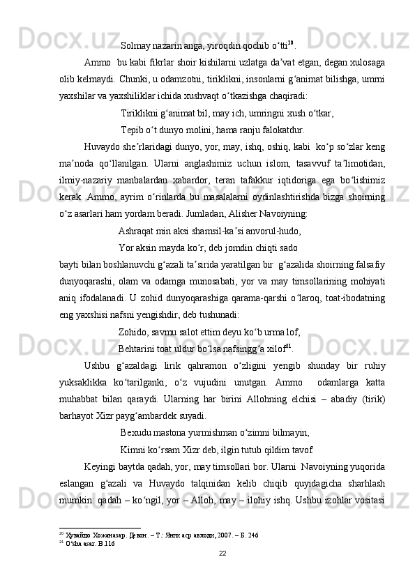 Solmay nazarin anga, yiroqdin qochib o ttiʻ 20
. 
Ammo   bu kabi fikrlar shoir kishilarni uzlatga da vat etgan, degan xulosaga
ʼ
olib kelmaydi. Chunki, u odamzotni, tiriklikni, insonlarni g animat bilishga, umrni	
ʻ
yaxshilar va yaxshiliklar ichida xushvaqt o tkazishga chaqiradi: 	
ʻ
               Tiriklikni g animat bil, may ich, umringni xush o tkar, 	
ʻ ʻ
               Tepib o t dunyo molini, hama ranju falokatdur. 	
ʻ
Huvaydo she rlaridagi dunyo, yor, may, ishq, oshiq, kabi  ko p so zlar keng	
ʼ ʻ ʻ
ma noda   qo llanilgan.   Ularni   anglashimiz   uchun   islom,   tasavvuf   ta limotidan,	
ʼ ʻ ʼ
ilmiy-nazariy   manbalardan   xabardor,   teran   tafakkur   iqtidoriga   ega   bo lishimiz	
ʻ
kerak.   Ammo,   ayrim   o rinlarda   bu   masalalarni   oydinlashtirishda   bizga   shoirning	
ʻ
o z asarlari ham yordam beradi. Jumladan, Alisher Navoiyning: 	
ʻ
              Ashraqat min aksi shamsil-ka si anvorul-hudo, 	
ʼ
              Yor aksin mayda ko r, deb jomdin chiqti sado 	
ʻ
bayti bilan boshlanuvchi g azali ta sirida yaratilgan bir  g azalida shoirning falsafiy	
ʻ ʼ ʻ
dunyoqarashi,   olam   va   odamga   munosabati,   yor   va   may   timsollarining   mohiyati
aniq   ifodalanadi.   U   zohid   dunyoqarashiga   qarama-qarshi   o laroq,   toat-ibodatning	
ʻ
eng yaxshisi nafsni yengishdir, deb tushunadi: 
              Zohido, savmu salot ettim deyu ko b urma lof, 	
ʻ
              Behtarini toat uldur bo lsa nafsingg a xilof	
ʻ ʻ 21
. 
Ushbu   g azaldagi   lirik   qahramon   o zligini   yengib   shunday   bir   ruhiy	
ʻ ʻ
yuksaklikka   ko tarilganki,   o z   vujudini   unutgan.   Ammo     odamlarga   katta
ʻ ʻ
muhabbat   bilan   qaraydi.   Ularning   har   birini   Allohning   elchisi   –   abadiy   (tirik)
barhayot Xizr payg ambardek suyadi. 	
ʻ
               Bexudu mastona yurmishman o zimni bilmayin, 	
ʻ
               Kimni ko rsam Xizr deb, ilgin tutub qildim tavof. 	
ʻ
Keyingi baytda qadah, yor, may timsollari bor. Ularni  Navoiyning yuqorida
eslangan   g azali   va   Huvaydo   talqinidan   kelib   chiqib   quyidagicha   sharhlash	
ʻ
mumkin:  qadah – ko ngil, yor – Alloh, may – ilohiy ishq. Ushbu izohlar  vositasi	
ʻ
20
  Ҳувайдо   Хожаназар. Девон. – Т.: Янги аср авлоди , 2007. – Б. 246
21
 O‘sha asar. B.116
22