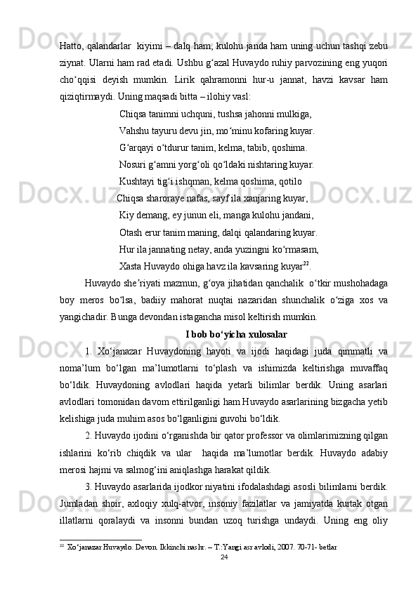 Hatto, qalandarlar  kiyimi – dalq ham, kulohu janda ham uning uchun tashqi zebu
ziynat. Ularni ham rad etadi. Ushbu g azal Huvaydo ruhiy parvozining eng yuqoriʻ
cho qqisi   deyish   mumkin.   Lirik   qahramonni   hur-u   jannat,   havzi   kavsar   ham	
ʻ
qiziqtirmaydi. Uning maqsadi bitta – ilohiy vasl: 
              Chiqsa tanimni uchquni, tushsa jahonni mulkiga, 
              Vahshu tayuru devu jin, mo minu kofaring kuyar. 	
ʻ
              G arqayi o tdurur tanim, kelma, tabib, qoshima. 	
ʻ ʻ
              Nosuri g amni yorg oli qo ldaki nishtaring kuyar. 	
ʻ ʻ ʻ
              Kushtayi tig i ishqman, kelma qoshima, qotilo	
ʻ
                       Chiqsa sharoraye nafas, sayf ila xanjaring kuyar, 
              Kiy demang, ey junun eli, manga kulohu jandani, 
              Otash erur tanim maning, dalqi qalandaring kuyar. 
              Hur ila jannating netay, anda yuzingni ko rmasam, 	
ʻ
              Xasta Huvaydo ohiga havz ila kavsaring kuyar 22
.
Huvaydo she riyati mazmun, g oya jihatidan qanchalik  o tkir mushohadaga	
ʼ ʻ ʻ
boy   meros   bo lsa,   badiiy   mahorat   nuqtai   nazaridan   shunchalik   o ziga   xos   va	
ʻ ʻ
yangichadir. Bunga devondan istagancha misol keltirish mumkin.
I bob bo‘yicha xulosalar
1.   Xo‘janazar   Huvaydoning   hayoti   va   ijodi   haqidagi   juda   qimmatli   va
noma’lum   bo‘lgan   ma’lumotlarni   to‘plash   va   ishimizda   keltirishga   muvaffaq
bo‘ldik.   Huvaydoning   avlodlari   haqida   yetarli   bilimlar   berdik.   Uning   asarlari
avlodlari tomonidan davom ettirilganligi ham Huvaydo asarlarining bizgacha yetib
kelishiga juda muhim asos bo‘lganligini guvohi bo‘ldik.
2. Huvaydo ijodini o‘rganishda bir qator professor va olimlarimizning qilgan
ishlarini   ko‘rib   chiqdik   va   ular     haqida   ma’lumotlar   berdik.   Huvaydo   adabiy
merosi hajmi va salmog‘ini aniqlashga harakat qildik.
3. Huvaydo asarlarida ijodkor niyatini ifodalashdagi asosli bilimlarni berdik.
Jumladan   shoir,   axloqiy   xulq-atvor,   insoniy   fazilatlar   va   jamiyatda   kurtak   otgan
illatlarni   qoralaydi   va   insonni   bundan   uzoq   turishga   undaydi.   Uning   eng   oliy
22
   Xo‘janazar Huvaydo. Devon. Ikkinchi nashr. – T.:Yangi asr avlodi, 2007. 70-71- betlar
24