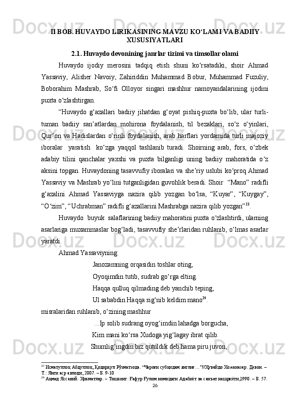 II BOB. HUVAYDO LIRIKASINING MAVZU KO‘LAMI VA BADIIY
XUSUSIYATLARI
2.1. Huvaydo devonining janrlar tizimi va timsollar olami
Huvaydo   ijodiy   merosini   tadqiq   etish   shuni   ko rsatadiki,   shoir   Ahmadʻ
Yassaviy,   Alisher   Navoiy,   Zahiriddin   Muhammad   Bobur,   Muhammad   Fuzuliy,
Boborahim   Mashrab,   So fi   Olloyor   singari   mashhur   namoyandalarining   ijodini	
ʻ
puxta o zlashtirgan.	
ʻ
“Huvaydo   g‘azallari   badiiy   jihatdan   g‘oyat   pishiq-puxta   bo‘lib,   ular   turli-
tuman   badiiy   san’atlardan   mohirona   foydalanish,   til   bezaklari,   so‘z   o‘yinlari,
Qur’on   va   Hadislardan   o‘rinli   foydalanish,   arab   harflari   yordamida   turli   majoziy
iboralar     yaratish     ko‘zga   yaqqol   tashlanib   turadi.   Shoirning   arab,   fors,   o zbek	
ʻ
adabiy   tilini   qanchalar   yaxshi   va   puxta   bilganligi   uning   badiiy   mahoratida   o z	
ʻ
aksini topgan. Huvaydoning tasavvufiy iboralari va she riy uslubi ko proq Ahmad	
ʼ ʻ
Yassaviy va Mashrab yo lini tutganligidan guvohlik beradi. Shoir   “Mano” radifli	
ʻ
g‘azalini   Ahmad   Yassaviyga   nazira   qilib   yozgan   bo lsa,   “Kuyar”,   “Kuygay”,	
ʻ
“O zim”, “Uchrabman” radifli g‘azallarini Mashrabga nazira qilib yozgan”	
ʻ 23
.
Huvaydo  buyuk  salaflarining badiiy mahoratini puxta o zlashtirdi, ularning	
ʻ
asarlariga muxammaslar bog ladi, tasavvufiy she’rlaridan ruhlanib, o‘lmas asarlar	
ʻ
yaratdi. 
Ahmad Yassaviyning:
                    Janozamning orqasidin toshlar oting,
                    Oyoqimdin tutib, sudrab go‘rga elting. 
                    Haqqa qulluq qilmading deb yanchib teping, 
                    Ul sababdin Haqqa sig‘nib keldim mano 24
.
misralaridan ruhlanib, o‘zining mashhur
                     ...Ip solib sudrang oyog imdin lahadga borgucha, 	
ʻ
                              Kim mani ko rsa Xudoga yig lagay ibrat qilib.	
ʻ ʻ
                             Shumlig ingdin biz qutuldik deb hama piru juvon, 	
ʻ
23
 Исматуллоҳ Абдуллоҳ, Қодирқул Рўзматзода. “Чароғи субҳидам янглиғ…”// Ҳувайдо   Хожаназар. Девон. – 
Т.: Янги аср авлоди, 2007. – Б. 9-10
24
 Аҳмад Яссавий. Ҳикматлар. – Тошкент: Ғафур Ғулом номидаги Адабиёт ва санъат нашриёти,1990. – Б. 57.
26 