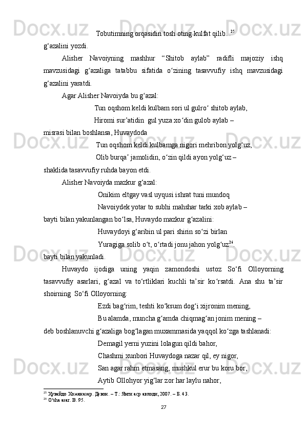                              Tobutimning orqasidin tosh oting kulfat qilib... 25
g‘azalini yozdi.
Alisher   Navoiyning   mashhur   “Shitob   aylab”   radifli   majoziy   ishq
mavzusidagi   g azaliga   tatabbu   sifatida   o zining   tasavvufiy   ishq   mavzusidagiʻ ʻ
g‘azalini yaratdi.
Agar Alisher Navoiyda bu g azal:	
ʻ
                  Tun oqshom keldi kulbam sori ul gulro  shitob aylab,	
ʻ
                  Hiromi sur’atidin  gul yuza xo din gulob aylab –	
ʻ
misrasi bilan boshlansa, Huvaydoda
                   Tun oqshom keldi kulbamga nigori mehribon yolg uz,	
ʻ
                   Olib burqa  jamolidin, o zin qildi ayon yolg‘uz –	
ʼ ʻ
shaklida tasavvufiy ruhda bayon etdi.
Alisher Navoiyda mazkur g‘azal:
Onikim eltgay vasl uyqusi ishrat tuni mundoq 
Navoiydek yotar to subhi mahshar tarki xob aylab – 
bayti bilan yakunlangan bo lsa, Huvaydo mazkur g azalini:	
ʻ ʻ
Huvaydoyi g‘aribin ul pari shirin so zi birlan 	
ʻ
Yuragiga solib o t, o rtadi jonu jahon yolg uz	
ʻ ʻ ʻ 26
. 
bayti bilan yakunladi.
Huvaydo   ijodiga   uning   yaqin   zamondoshi   ustoz   So‘fi   Olloyorning
tasavvufiy   asarlari,   g azal   va   to‘rtliklari   kuchli   ta’sir   ko rsatdi.   Ana   shu   ta’sir	
ʻ ʻ
shoirning  So‘fi Olloyorning:
Ezdi bag rim, teshti ko ksum dog i xijronim mening, 	
ʻ ʻ ʻ
Bu alamda, muncha g amda chiqmag an jonim mening –	
ʻ ʻ
deb boshlanuvchi g azaliga bog lagan muxammasida yaqqol ko zga tashlanadi:	
ʻ ʻ ʻ
Demagil yerni yuzini lolagun qildi bahor, 
Chashmi xunbori Huvaydoga nazar qil, ey nigor, 
San agar rahm etmasang, mushkul erur bu koru bor,
Aytib Ollohyor yig‘lar zor har laylu nahor, 
25
  Ҳувайдо   Хожаназар. Девон. – Т.: Янги аср авлоди, 2007. – Б. 4 3 .
26
 O‘sha asar. B. 95.
27 