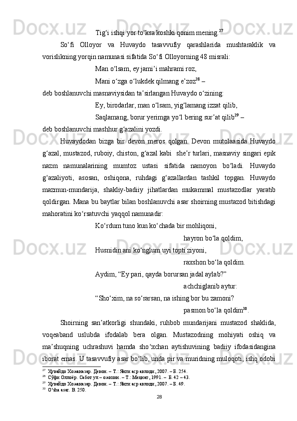 Tig‘i ishqi yor to‘ksa koshki qonim mening. 27
So‘fi   Olloyor   va   Huvaydo   tasavvufiy   qarashlarida   mushtaraklik   va
vorislikning yorqin namunasi sifatida So‘fi Olloyorning 48 misrali:
Man o‘lsam, ey jami’i mahrami roz,
Mani o zga o lukdek qilmang e’zozʻ ʻ 28
 –
deb boshlanuvchi masnaviysidan ta sirlangan Huvaydo o zining:	
ʼ ʻ
Ey, birodarlar, man o‘lsam, yig‘lamang izzat qilib,
Saqlamang, borur yerimga yo l bering sur at qilib	
ʻ ʼ 29
 –
deb boshlanuvchi mashhur g azalini yozdi.	
ʻ
Huvaydodan   bizga   bir   devon   meros   qolgan.   Devon   mutolaasida   Huvaydo
g azal, mustazod, ruboiy, chiston, g azal kabi   she r turlari, masnaviy singari epik	
ʻ ʻ ʼ
nazm   namunalarining   mumtoz   ustasi   sifatida   namoyon   bo ladi.   Huvaydo	
ʻ
g azaliyoti,   asosan,   oshiqona,   ruhdagi   g‘azallardan   tashkil   topgan.   Huvaydo	
ʻ
mazmun-mundarija,   shakliy-badiiy   jihatlardan   mukammal   mustazodlar   yaratib
qoldirgan. Mana bu baytlar bilan boshlanuvchi asar shoirning mustazod bitishdagi
mahoratini ko rsatuvchi yaqqol namunadir:	
ʻ
Ko‘rdum tuno kun ko‘chada bir mohliqoni, 
hayron bo la qoldim, 	
ʻ
Husnidin ani ko‘nglum uyi topti ziyoni,
raxshon bo‘la qoldim.
Aydim, “Ey pari, qayda borursan jadal aylab?”
achchiglanib aytur:
“Sho‘xim, na so‘rarsan, na ishing bor bu zamoni?
pasmon bo‘la qoldim 30
. 
Shoirning   san atkorligi   shundaki,   ruhbob   mundarijani   mustazod   shaklida,	
ʼ
voqeaband   uslubda   ifodalab   bera   olgan.   Mustazodning   mohiyati   oshiq   va
ma shuqning   uchrashuvi   hamda   sho xchan   aytishuvining   badiiy   ifodasidangina	
ʼ ʻ
iborat emas. U tasavvufiy asar bo lib, unda pir va muridning muloqoti, ishq odobi	
ʻ
27
  Ҳувайдо Хожаназар. Девон. – Т.: Янги аср авлоди , 2007. – Б. 254.
28
    Сўфи Оллоёр. Сабот   ул –   ожизин. – Т.: Меҳнат, 1991. –  Б. 42 – 43.
29
  Ҳувайдо Хожаназар. Девон. – Т.: Янги аср авлоди, 2007. – Б. 49.
30
  O‘sha asar. B. 250.
28