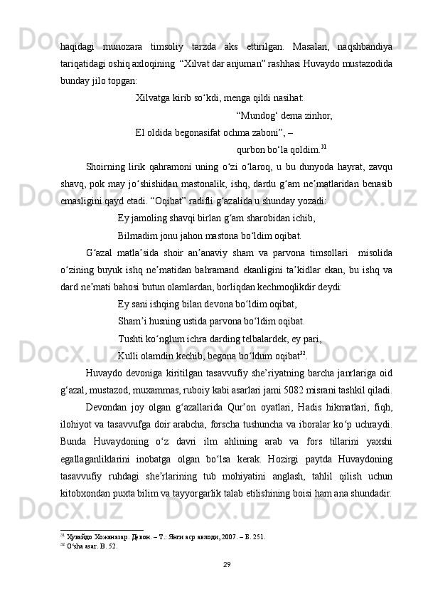 haqidagi   munozara   timsoliy   tarzda   aks   ettirilgan.   Masalan,   naqshbandiya
tariqatidagi oshiq axloqining  “Xilvat dar anjuman” rashhasi Huvaydo mustazodida
bunday jilo topgan:
Xilvatga kirib so kdi, menga qildi nasihat:ʻ
“Mundog‘ dema zinhor,
El oldida begonasifat ochma zaboni”, –
qurbon bo‘la qoldim. 31
Shoirning   lirik   qahramoni   uning   o zi   o laroq,   u   bu   dunyoda   hayrat,   zavqu	
ʻ ʻ
shavq,  pok  may   jo shishidan  mastonalik,   ishq,  dardu  g am  ne matlaridan  benasib	
ʻ ʻ ʼ
emasligini qayd etadi. “Oqibat” radifli g azalida u shunday yozadi: 	
ʻ
             Ey jamoling shavqi birlan g am sharobidan ichib,  	
ʻ
             Bilmadim jonu jahon mastona bo ldim oqibat.  	
ʻ
G azal   matla sida   shoir   an anaviy   sham   va   parvona   timsollari     misolida	
ʻ ʼ ʼ
o zining   buyuk   ishq   ne matidan   bahramand   ekanligini   ta kidlar   ekan,   bu   ishq   va	
ʻ ʼ ʼ
dard ne mati bahosi butun olamlardan, borliqdan kechmoqlikdir deydi: 	
ʼ
             Ey sani ishqing bilan devona bo ldim oqibat,  	
ʻ
             Sham i husning ustida parvona bo ldim oqibat. 	
ʼ ʻ
             Tushti ko nglum ichra darding telbalardek, ey pari,  	
ʻ
             Kulli olamdin kechib, begona bo ldum oqibat	
ʻ 32
. 
Huvaydo   devoniga   kiritilgan   tasavvufiy   she’riyatning   barcha   janrlariga   oid
g‘azal, mustazod, muxammas, ruboiy kabi asarlari jami 5082 misrani tashkil qiladi.
Devondan   joy   olgan   g azallarida   Qur on   oyatlari,   Hadis   hikmatlari,   fiqh,	
ʻ ʼ
ilohiyot va tasavvufga doir arabcha, forscha tushuncha va iboralar ko p uchraydi.	
ʻ
Bunda   Huvaydoning   o z   davri   ilm   ahlining   arab   va   fors   tillarini   yaxshi	
ʻ
egallaganliklarini   inobatga   olgan   bo lsa   kerak.   Hozirgi   paytda   Huvaydoning	
ʻ
tasavvufiy   ruhdagi   she rlarining   tub   mohiyatini   anglash,   tahlil   qilish   uchun	
ʼ
kitobxondan puxta bilim va tayyorgarlik talab etilishining boisi ham ana shundadir.
31
 Ҳувайдо Хожаназар. Девон. – Т.: Янги аср авлоди , 2007. – Б. 251.
32
  O ‘ sha   asar .  B . 52.
29 