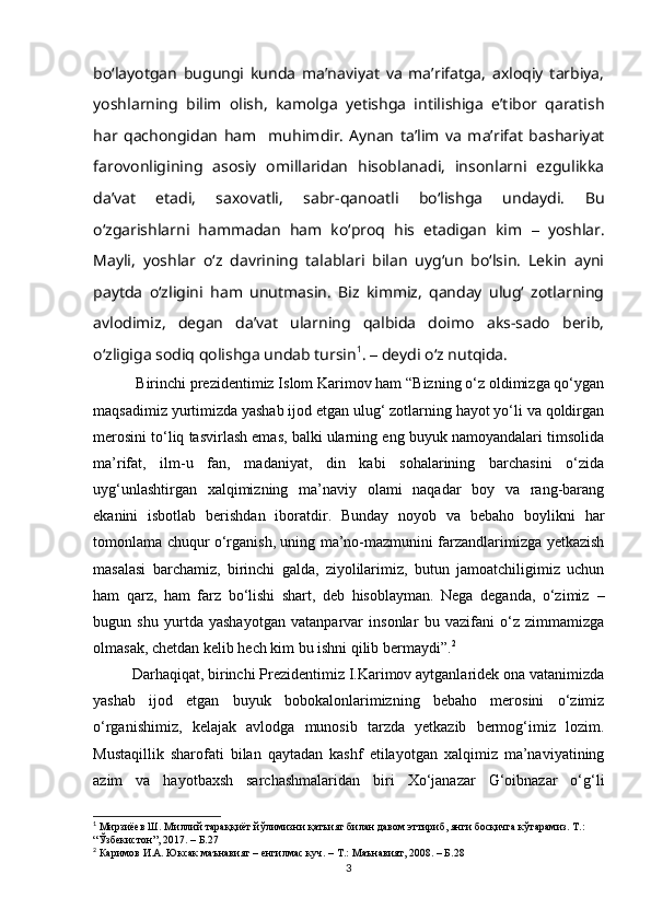 boʻlayotgan   bugungi   kunda   maʼnaviyat   va   maʼrifatga,   axloqiy   tarbiya,
yoshlarning   bilim   olish,   kamolga   yetishga   intilishiga   eʼtibor   qaratish
har   qachongidan   ham     muhimdir.   Aynan   taʼlim   va   maʼrifat   bashariyat
farovonligining   asosiy   omillaridan   hisoblanadi,   insonlarni   ezgulikka
daʼvat   etadi,   saxovatli,   sabr-qanoatli   boʻlishga   undaydi.   Bu
oʻzgarishlarni   hammadan   ham   koʻproq   his   etadigan   kim   –   yoshlar.
Mayli,   yoshlar   oʻz   davrining   talablari   bilan   uygʻun   boʻlsin.   Lekin   ayni
paytda   oʻzligini   ham   unutmasin.   Biz   kimmiz,   qanday   ulugʻ   zotlarning
avlodimiz,   degan   daʼvat   ularning   qalbida   doimo   aks-sado   berib,
oʻzligiga sodiq qolishga undab tursin 1
.  –  deydi o‘z nutqida.
 Birinchi prezidentimiz Islom Karimov ham “Bizning o‘z oldimizga qo‘ygan
maqsadimiz yurtimizda yashab ijod etgan ulug‘ zotlarning hayot yo‘li va qoldirgan
merosini to‘liq tasvirlash emas, balki ularning eng buyuk namoyandalari timsolida
ma’rifat,   ilm-u   fan,   madaniyat,   din   kabi   sohalarining   barchasini   o‘zida
uyg‘unlashtirgan   xalqimizning   ma’naviy   olami   naqadar   boy   va   rang-barang
ekanini   isbotlab   berishdan   iboratdir.   Bunday   noyob   va   bebaho   boylikni   har
tomonlama chuqur o‘rganish, uning ma’no-mazmunini farzandlarimizga yetkazish
masalasi   barchamiz,   birinchi   galda,   ziyolilarimiz,   butun   jamoatchiligimiz   uchun
ham   qarz,   ham   farz   bo‘lishi   shart,   deb   hisoblayman.   Nega   deganda,   o‘zimiz   –
bugun   shu   yurtda   yashayotgan   vatanparvar   insonlar   bu   vazifani   o‘z   zimmamizga
olmasak, chetdan kelib hech kim bu ishni qilib bermaydi”. 2
Darhaqiqat, birinchi Prezidentimiz I.Karimov aytganlaridek ona vatanimizda
yashab   ijod   etgan   buyuk   bobokalonlarimizning   bebaho   merosini   o‘zimiz
o‘rganishimiz,   kelajak   avlodga   munosib   tarzda   yetkazib   bermog‘imiz   lozim.
Mustaqillik   sharofati   bilan   qaytadan   kashf   etilayotgan   xalqimiz   ma’naviyatining
azim   va   hayotbaxsh   sarchashmalaridan   biri   Xo‘janazar   G‘oibnazar   o‘g‘li
1
  Мирзиёев Ш. Миллий тараққиёт йўлимизни қатъият билан давом эттириб, янги босқичга кўтарамиз. Т.: 
“Ўзбекистон”, 2017.  –  Б.27
2
 Каримов И.А. Юксак маънавият – енгилмас куч. – Т.: Маънавият, 2008. – Б.28
3