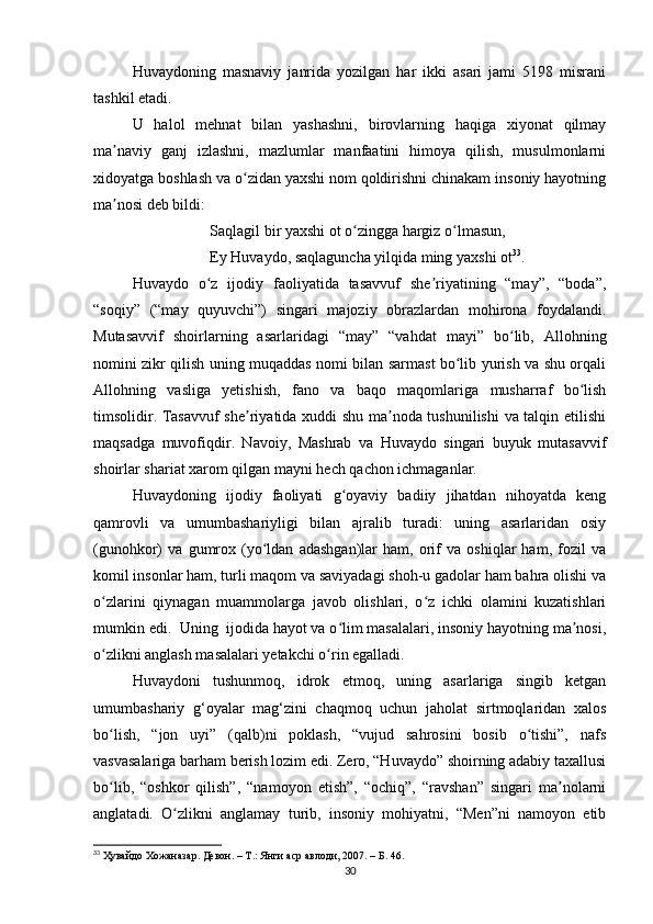 Huvaydoning   masnaviy   janrida   yozilgan   har   ikki   asari   jami   5198   misrani
tashkil etadi.
U   halol   mehnat   bilan   yashashni,   birovlarning   haqiga   xiyonat   qilmay
ma naviy   ganj   izlashni,   mazlumlar   manfaatini   himoya   qilish,   musulmonlarniʼ
xidoyatga boshlash va o zidan yaxshi nom qoldirishni chinakam insoniy hayotning	
ʻ
ma nosi deb bildi:	
ʼ
Saqlagil bir yaxshi ot o zingga hargiz o lmasun,	
ʻ ʻ
Ey Huvaydo, saqlaguncha yilqida ming yaxshi ot 33
.
Huvaydo   o z   ijodiy   faoliyatida   tasavvuf   she riyatining   “may”,   “boda”,	
ʻ ʼ
“soqiy”   (“may   quyuvchi”)   singari   majoziy   obrazlardan   mohirona   foydalandi.
Mutasavvif   shoirlarning   asarlaridagi   “may”   “vahdat   mayi”   bo lib,   Allohning	
ʻ
nomini zikr qilish uning muqaddas nomi bilan sarmast bo lib yurish va shu orqali	
ʻ
Allohning   vasliga   yetishish,   fano   va   baqo   maqomlariga   musharraf   bo lish	
ʻ
timsolidir. Tasavvuf she riyatida xuddi shu ma noda tushunilishi  va talqin etilishi	
ʼ ʼ
maqsadga   muvofiqdir.   Navoiy,   Mashrab   va   Huvaydo   singari   buyuk   mutasavvif
shoirlar shariat xarom qilgan mayni hech qachon ichmaganlar.
Huvaydoning   ijodiy   faoliyati   g oyaviy   badiiy   jihatdan   nihoyatda   keng	
ʻ
qamrovli   va   umumbashariyligi   bilan   ajralib   turadi:   uning   asarlaridan   osiy
(gunohkor)   va   gumrox   (yo ldan   adashgan)lar   ham,   orif   va   oshiqlar   ham,   fozil   va	
ʻ
komil insonlar ham, turli maqom va saviyadagi shoh-u gadolar ham bahra olishi va
o zlarini   qiynagan   muammolarga   javob   olishlari,   o z   ichki   olamini   kuzatishlari	
ʻ ʻ
mumkin edi.  Uning  ijodida hayot va o lim masalalari, insoniy hayotning ma nosi,	
ʻ ʼ
o zlikni anglash masalalari yetakchi o rin egalladi.	
ʻ ʻ
Huvaydoni   tushunmoq,   idrok   etmoq,   uning   asarlariga   singib   ketgan
umumbashariy   g‘oyalar   mag‘zini   chaqmoq   uchun   jaholat   sirtmoqlaridan   xalos
bo lish,   “jon   uyi”   (qalb)ni   poklash,   “vujud   sahrosini   bosib   o tishi”,   nafs
ʻ ʻ
vasvasalariga barham berish lozim edi. Zero, “Huvaydo” shoirning adabiy taxallusi
bo lib,   “oshkor   qilish”,   “namoyon   etish”,   “ochiq”,   “ravshan”   singari   ma nolarni
ʻ ʼ
anglatadi.   O zlikni   anglamay   turib,   insoniy   mohiyatni,   “Men”ni   namoyon   etib	
ʻ
33
  Ҳувайдо   Хожаназар. Девон. – Т.: Янги аср авлоди , 2007. – Б. 46.
30 