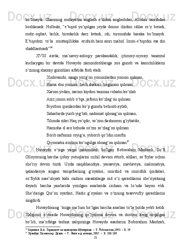bo lmaydi.   Olamning   mohiyatini   anglash   o zlikni   anglashdan,   Allohni   tanishdanʻ ʻ
boshlanadi.   Holbuki,   “e tiqod   yo qolgan   joyda   doimo   chirkin   ishlar   ro y   beradi,	
ʼ ʻ ʻ
mehr-oqibat,   birlik,   birodarlik   darz   ketadi,   ish,   turmushda   baraka   bo lmaydi.	
ʻ
E tiqodsiz   to la   mustaqillikka   erishish ham amri mahol. Imon-e tiqodni esa din	
ʼ ʻ ʼ
shakllantiradi” 34
XVIII   asrda,   ma naviy-axloqiy   parokandalik,   ijtimoiy-siyosiy   tanazzul	
ʼ
kuchaygan   bir   davrda   Huvaydo   zamondoshlariga   xos   gunoh   va   kamchiliklarni
o zining shaxsiy gunohlari sifatida fosh etadi:	
ʻ
Xudovando, sango yozg‘on yomonlardan yomon qulman,
Hama elni yomoni, hech shaksiz, begumon qulman.
Xarom yedim, xarom kiydim tanimni rohatin ko zlab 	
ʻ
Aziz jonim solib o tqa, jafosin ko zlag‘on qulman 	
ʻ ʻ
Biyobon qumlaridan ko p gunohi behisob aylab, 	
ʻ
Saharlarda yurib yig lab, nadomat qilmag‘on qulman, 	
ʻ
Tilimda zikri Haq yo qdir, so zim dashnomu g iybatdir, 
ʻ ʻ ʻ
Hamisha el aro behuda so zni so zlag on qulman. 	
ʻ ʻ ʻ
Borib nafsimni royig a, yuborib qo ldin insofni 	
ʻ ʻ
Qiyomatni azobini ko ngulga olmag on qulman
ʻ ʻ 35
.
Huvaydo   o ziga   yaqin   zamondosh   bo lgan   Boborahim   Mashrab,   So fi	
ʻ ʻ ʻ
Olloyorning barcha ijobiy yutuqlarini izchil davom ettirib, ahllari, so fiylar uchun	
ʻ
she riy   devon   tuzdi.   Unda   naqshbandiya,   yassaviya,   mavlaviya,   malomatiya,	
ʼ
qalandariya   singari   tariqatlarning   g‘oyalari,   murshid   va   muridlik   qoidalari,
so fiylik   mas uliyati   kabi   muhim   masalalarga   oid   o z   qarashlarini   she riyatning
ʻ ʼ ʻ ʼ
deyarli   barcha   janrlarida   yozilgan   asarlarida   ixcham   va   lo nda   bayon   etdi.	
ʻ
She rlariga   Qur on   oyatlari,   Hadis   g‘oyalari   va   o zining   tasavvufiy   qarashlarini	
ʼ ʼ ʻ
singdirdi. 
Huvaydoning   bizga ma lum bo lgan barcha asarlari to la holda yetib keldi.	
ʼ ʻ ʻ
Xalqimiz   o rtasida   Huvaydoning   qo lyozma   devoni   va   dostoni   keng   tarqalgan	
ʻ ʻ
bo lib,   ma rifatga   tashna   xalqimizga   Huvaydo   asarlarini   Boborahim   Mashrab,	
ʻ ʼ
34
 Каримов И.А. Тараққиёт ва ҳамкорлик йўлларида. – Т.:Ўзбекистон,1993. – Б. 29.
35
  Ҳувайдо   Хожаназар. Девон. – Т.: Янги аср авлоди , 2007. –  Б. 188-189.
31