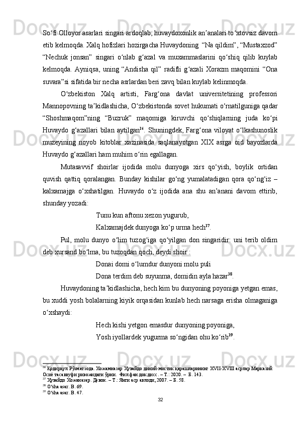 So fi Olloyor asarlari singari ardoqlab, huvaydoxonlik an analari to xtovsiz davomʻ ʼ ʻ
etib kelmoqda. Xalq hofizlari hozirgacha Huvaydoning  “Na qildim”, “Mustaxzod”
“Nechuk   jonsan”   singari   o nlab   g azal   va   muxammaslarini   qo shiq   qilib   kuylab	
ʻ ʻ ʻ
kelmoqda.   Ayniqsa,   uning   “Andisha   qil”   radifli   g azali   Xorazm   maqomini   “Ona	
ʻ
suvara”si sifatida bir necha asrlardan beri zavq bilan kuylab kelinmoqda.
O zbekiston   Xalq   artisti,   Farg ona   davlat   universitetining   professori	
ʻ ʻ
Mannopovning ta kidlashicha, O zbekistonda sovet hukumati o‘rnatilguniga qadar	
ʼ ʻ
“Shoshmaqom”ning   “Buzruk”   maqomiga   kiruvchi   qo shiqlarning   juda   ko pi	
ʻ ʻ
Huvaydo   g‘azallari   bilan   aytilgan 36
.   Shuningdek,   Farg ona   viloyat   o lkashunoslik	
ʻ ʻ
muzeyining   noyob   kitoblar   xazinasida   saqlanayotgan   XIX   asrga   oid   bayozlarda
Huvaydo g‘azallari ham muhim o rin egallagan.	
ʻ
Mutasavvif   shoirlar   ijodida   molu   dunyoga   xirs   qo‘yish,   boylik   ortidan
quvish   qattiq   qoralangan.   Bunday   kishilar   go‘ng   yumalatadigan   qora   qo‘ng‘iz   –
kalxamajga   o‘xshatilgan.   Huvaydo   o z   ijodida   ana   shu   an’anani   davom   ettirib,	
ʻ
shunday yozadi:
Tunu kun aftonu xezon yugurub, 
Kalxamajdek dunyoga ko‘p urma hech 37
.
Pul,   molu   dunyo   o lim   tuzog iga   qo yilgan   don   singaridir:   uni   terib   oldim	
ʻ ʻ ʻ
deb xursand bo lma, bu tuzoqdan qoch, deydi shoir :	
ʻ
Donai domi o lumdur dunyoni molu puli 	
ʻ
Dona terdim deb suyunma, domidin ayla hazar 38
.
Huvaydoning ta kidlashicha, hech kim bu dunyoning poyoniga yetgan emas,	
ʼ
bu xuddi yosh bolalarning kiyik orqasidan kunlab hech narsaga erisha olmaganiga
o xshaydi:	
ʻ
Hech kishi yetgon emasdur dunyoning poyoniga, 
Yosh iyollardek yugurma so ngidan ohu ko rib	
ʻ ʻ 39
.
36
 Қодирқул Рўзматзода. Хожамназар Ҳувайдо диний-мистик қарашларининг Х VII -Х VIII  асрлар Марказий 
Осиё тасаввуфи ривожидаги ўрни.  Фил.фан.док.дисс. – Т.: 2020.  –   Б. 143.
37
  Ҳувайдо   Хожаназар. Девон. – Т.: Янги аср авлоди , 2007. – Б. 58.
38
 O‘sha asar. B. 69.
39
 O‘sha asar. B . 47.
32 