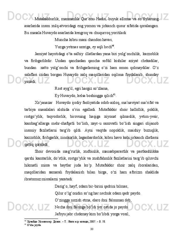 Mutakabburlik,   manmanlik   Qur onu   Hadis,   buyuk   alloma   va   so fiylarningʼ ʻ
asarlarida inson xulq-atvoridagi eng yomon va jirkanch qusur sifatida qoralangan.
Bu masala Huvaydo asarlarida kengroq va chuqurroq yoritiladi:
Muncha kibru mani chandon havas, 
Yuzga yetmas umriga, ey aqli hech 40
.
Jamiyat hayotidagi o‘ta salbiy  illatlardan yana biri yolg‘onchilik,  kazzoblik
va   firibgarlikdir.   Undan   qanchadan   qancha   sofdil   kishilar   aziyat   chekadilar,
bundan     xatto   yolg‘onchi   va   firibgarlarning   o‘zi   ham   omon   qolmaydilar.   O‘z
salaflari   izidan   borgan   Huvaydo   xalq   maqollaridan   oqilona   foydalanib,   shunday
yozadi:
Rost ayg‘il, egri hargiz so‘zlama,
Ey Huvaydo, kelsa boshingga qilich 41
.
Xo‘janazar   Huvaydo ijodiy faoliyatida odob-axloq, ma’naviyat ma’rifat va
tarbiya   masalalari   alohida   o‘rin   egalladi.   Mutafakkir   shoir   hallollik,   poklik,
rostgo‘ylik,   taqvodorlik,   birovning   haqiga   xiyonat   qilmaslik,   yetim-yesir,
kambag‘allarga   mehr-shafqatli   bo‘lish,   xayr-u   saxovatli   bo‘lish   singari   olijanob
insoniy   fazilatlarni   targ‘ib   qildi.   Ayni   vaqtda   nopoklik,   maishiy   buzuqlik,
kazzoblik, firibgarlik, zinokorlik, laganbardorlik, kibru havo kabi jirkanch illatlarni
qattiq qoraladi.
Shoir   devonida   mag rurlik,   xudbinlik,   mansabparastlik   va   pastkashlikka	
ʻ
qarshi kamtarlik, do stlik, rostgo ylik va xushfahmlik fazilatlarini targ ib qiluvchi	
ʻ ʻ ʻ
hikmatli   misra   va   baytlar   juda   ko p.   Mutafakkir   shoir   xalq   iboralaridan,	
ʻ
maqollaridan   samarali   foydalanish   bilan   birga,   o zi   ham   aforizm   shaklida	
ʻ
ibratomuz misralarni yaratadi:
Darig‘o, hayf, odam bir-birini qadrini bilmas, 
Qilur o‘lg‘onidin so‘ng har nechuk odam qadr paydo.
O‘zingga nozish etma, elaro ibni falonman deb, 
Necha ibni falonga bo ldi yer ostida jo paydo.	
ʻ
Jafoyu jabr chekmay kim bo‘libdi yorga vosil, 
40
  Ҳувайдо   Хожаназар. Девон. – Т.: Янги аср авлоди , 2007. – Б. 58.
41
  O ‘ sha   joyda .
33