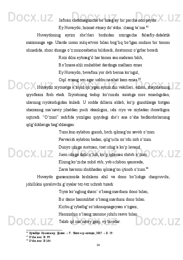 Jafosin chekmaguncha bo‘lmag‘ay bir parcha non paydo... 
Ey Huvaydo, hizmat etmay do‘stdin `ilsang ta’ma. 42
Huvaydoning   ayrim   she rlari   boshidan   oxirigacha   falsafiy-didaktikʼ
mazmunga   ega.  Ularda   inson   xulq-atvori   bilan   bog liq   bo lgan   muhim   bir   tomon	
ʻ ʻ
olinadida, shoir shunga o z munosabatini bildiradi, ibratomuz o gitlar beradi:	
ʻ ʻ
Rozi dilni aytmag‘il har kimni san mahram bilib,
Bo lmasa ahli muhabbat dardinga malham emas. 	
ʻ
Ey Huvaydo, bevafoni yor deb berma ko ngul,	
ʻ
Oqil ersang sen agar ushbu nasihat kam emas. 43
Huvaydo xiyonatga e’tiqod qo‘ygan ayrim din vakillari, eshon, shayxlarning
qiyofasini   fosh   etadi.   Siyratining   tashqi   ko‘rinishi   suratiga   mos   emasligidan,
ularning   riyokorligidan   kuladi.   U   sodda   dillarni   aldab,   ko‘p   gunohlarga   botgan
shaxsning   ma’naviy   jihatdan   puch   ekanligini,   ishi   riyo   va   xiyladan   iboratligini
uqtiradi.   “O‘zum”   radifida   yozilgan   quyidagi   she’r   ana   o‘sha   badkirdorlarning
qilg‘iliklariga bag‘shlangan:
Tunu kun aylabon gunoh, hech qilmag on savob o zum.	
ʻ ʻ
Parvarish aylabon badan, qilg uchi xo rdu xob o zum. 	
ʻ ʻ ʻ
Dunyo ishiga sustman, toat ishig a ko p lavand. 	
ʻ ʻ
Jurm ishiga dalir o lub, ko p qilaman shitob o zum. 	
ʻ ʻ ʻ
Elning ko zicha zuhd etib, yeb-ichibon qanorada, 	
ʻ
Zarra haromu shubhadan qilmag on ijtinob o zum.	
ʻ ʻ 44
 
Huvaydo   gumanizmida   kishilarni   ahil   va   dono   bo‘lishga   chaqiruvchi,
johillikni qoralovchi g‘oyalar tez-tez uchrab turadi:
Tiyra ko ngling sham  o lsang mardumi dono bilan, 	
ʻ ʼ ʻ
Bir dame hamsuhbat o lsang mardumi dono bilan.	
ʻ
Kizbu g‘iybatlig‘so‘zdinuqmagaysan o‘zgani,
Hamnishin o lsang zamone johilu rasvo bilan. 	
ʻ
Talab qil ma naviy ganj, ey birodar.
ʼ
42
  Ҳувайдо   Хожаназар. Девон. – Т.: Янги аср авлоди , 2007. – Б. 29.
43
 O‘sha asar. B. 99.
44
 O‘sha asar. B .164.
34
