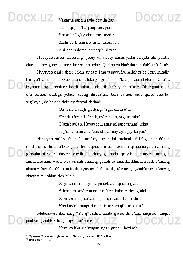 Vagarna sandin avlo gov ila har.
Talab qil, bo‘lsa ganji beziyoni,
Senga bo‘lg‘ay chu umri jovidoni. 
Kishi bo‘lmasa ma’nidin xabardor,
Ani odam dema, de naqshi devor.
Huvaydo   inson   hayotidagi   ijobiy   va   salbiy   xususiyatlar   haqida   fikr   yuritar
ekan, ularning oqibatlarini ko rsatish uchun Qur’on va Hadislardan dalillar keltirdi.ʻ
Huvaydo oshiq shoir, lekin  undagi ishq tasavvufiy, Allohga bo lgan ishqdir.	
ʻ
Bu   yo lda   shoir   cheksiz   jabru   jafolarga   giriftor   bo ladi,   azob   chekadi.   Cho lu	
ʻ ʻ ʻ
biyobon, tog u toshlarni kezdi, saharlar oh urib, ko‘z yosh to‘kadi. Oh urganida, oh	
ʻ
o ti   osmon   shiftiga   yetadi,   uning   shiddatlari   bois   osmon   sado   qilib,   bulutlar	
ʻ
yig laydi, do zax chidolmay faryod chekadi: 	
ʻ ʻ
Oh ursam, saqfi gardunga tegar ohim o ti,	
ʻ
Shiddatidan o‘t chiqib, aylar sado, yig‘lar sahob.
G‘azab aylab, Huvaydoni agar solsang tamug‘ ichra,
Fig‘onu nolama do‘zax chidolmay aylagay faryod 45
.
Huvaydo   so fiy   shoir,   butun   hayotini   halol   mehnat,   Allohga   sidqidildan	
ʻ
ibodat qilish bilan o tkazgan valiy, taqvodor inson. Lekin naqshbandiya pirlarining
ʻ
g oyalarini   izchil   davom   ettirib,   bu   dunyoga   mehr   qo yib,   u   dunyoni   unutgan	
ʻ ʻ
zamondoshlari – ahli xos va ahli omning gunoh va kamchiliklarini xuddi o zining	
ʻ
shaxsiy   kamchiliklari   sifatida   ayovsiz   fosh   etadi,   ularning   gunohlarini   o zining
ʻ
shaxsiy gunohlari deb bildi:
Xayf umrim foniy dunyo deb ado qildim g alat,	
ʻ
Bilmadim gavharni qadrin, kam baho qildim g‘alat...
Xayru ehson, toat aylab, Haq rizosin topmadim,
Hosil aylab maqsadim, nafsim rizo qildim g‘alat 46
.
Mutasavvif   shoirning   “Yo‘q”   radifli   ikkita   g‘azalida   o zini   naqadar     xaqir,
ʻ
past va gunohkor tutganligini ko‘ramiz:
Yeru ko kka sig magan aylab gunohi bexisob, 	
ʻ ʻ
45
  Ҳувайдо   Хожаназар. Девон. – Т.: Янги аср авлоди , 2007. – Б. 43.
46
  O ‘ sha   asar .  B . 109.
35 