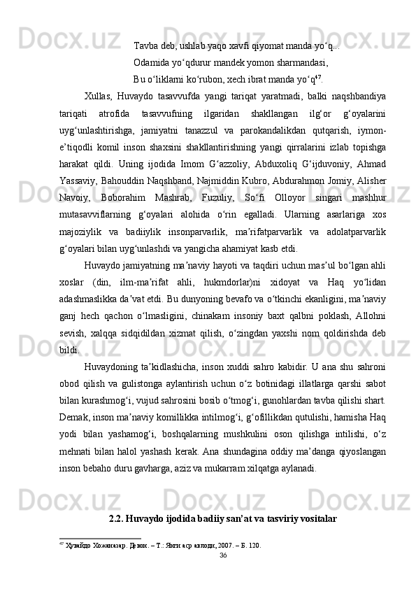 Tavba deb, ushlab yaqo xavfi qiyomat manda yo q... ʻ
Odamida yo qdurur mandek yomon sharmandasi, 	
ʻ
Bu o liklarni ko rubon, xech ibrat manda yo q	
ʻ ʻ ʻ 47
. 
Xullas,   Huvaydo   tasavvufda   yangi   tariqat   yaratmadi,   balki   naqshbandiya
tariqati   atrofida   tasavvufning   ilgaridan   shakllangan   ilg‘or   g‘oyalarini
uyg unlashtirishga,   jamiyatni   tanazzul   va   parokandalikdan   qutqarish,   iymon-	
ʻ
e’tiqodli   komil   inson   shaxsini   shakllantirishning   yangi   qirralarini   izlab   topishga
harakat   qildi.   Uning   ijodida   Imom   G azzoliy,   Abduxoliq   G‘ijduvoniy,   Ahmad	
ʻ
Yassaviy, Bahouddin Naqshband, Najmiddin Kubro, Abdurahmon Jomiy, Alisher
Navoiy,   Boborahim   Mashrab,   Fuzuliy,   So fi   Olloyor   singari   mashhur	
ʻ
mutasavviflarning   g‘oyalari   alohida   o rin   egalladi.   Ularning   asarlariga   xos	
ʻ
majoziylik   va   badiiylik   insonparvarlik,   ma rifatparvarlik   va   adolatparvarlik	
ʼ
g oyalari bilan uyg unlashdi va yangicha ahamiyat kasb etdi.	
ʻ ʻ
Huvaydo jamiyatning ma naviy hayoti va taqdiri uchun mas ul bo lgan ahli	
ʼ ʼ ʻ
xoslar   (din,   ilm-ma rifat   ahli,   hukmdorlar)ni   xidoyat   va   Haq   yo lidan	
ʼ ʻ
adashmaslikka da vat etdi. Bu dunyoning bevafo va o tkinchi ekanligini, ma naviy	
ʼ ʻ ʼ
ganj   hech   qachon   o lmasligini,   chinakam   insoniy   baxt   qalbni   poklash,   Allohni	
ʻ
sevish,   xalqqa   sidqidildan   xizmat   qilish,   o zingdan   yaxshi   nom   qoldirishda   deb	
ʻ
bildi.
Huvaydoning   ta kidlashicha,   inson   xuddi   sahro   kabidir.   U   ana   shu   sahroni	
ʼ
obod   qilish   va   gulistonga   aylantirish   uchun   o z   botinidagi   illatlarga   qarshi   sabot	
ʻ
bilan kurashmog i, vujud sahrosini bosib o tmog‘i, gunohlardan tavba qilishi shart.	
ʻ ʻ
Demak, inson ma naviy komillikka intilmog i, g ofillikdan qutulishi, hamisha Haq
ʼ ʻ ʻ
yodi   bilan   yashamog‘i,   boshqalarning   mushkulini   oson   qilishga   intilishi,   o‘z
mehnati   bilan   halol   yashash   kerak.   Ana  shundagina   oddiy  ma’danga   qiyoslangan
inson bebaho duru gavharga, aziz va mukarram xilqatga aylanadi.
2.2. Huvaydo ijodida badiiy san’at va tasviriy vositalar
47
  Ҳувайдо   Хожаназар. Девон. – Т.: Янги аср авлоди , 2007. – Б. 120.
36 