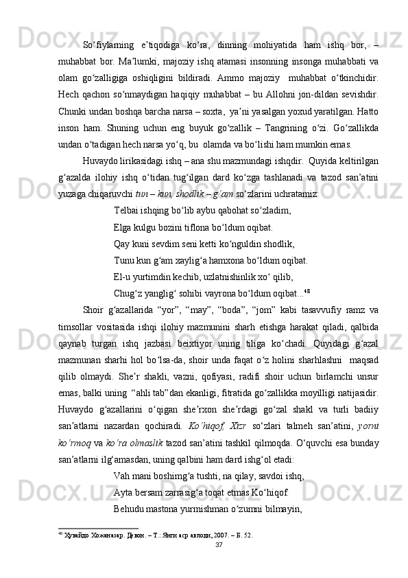 So fiylarning   e tiqodiga   ko ra,   dinning   mohiyatida   ham   ishq   bor,   –ʻ ʼ ʻ
muhabbat   bor.   Ma lumki,   majoziy   ishq   atamasi   insonning   insonga   muhabbati   va	
ʼ
olam   go zalligiga   oshiqligini   bildiradi.   Ammo   majoziy     muhabbat   o tkinchidir.	
ʻ ʻ
Hech   qachon   so nmaydigan  haqiqiy   muhabbat   –   bu  Allohni   jon-dildan   sevishdir.	
ʻ
Chunki undan boshqa barcha narsa – soxta,  ya ni yasalgan yoxud yaratilgan. Hatto	
ʼ
inson   ham.   Shuning   uchun   eng   buyuk   go zallik   –   Tangrining   o zi.   Go zallikda	
ʻ ʻ ʻ
undan o tadigan hech narsa yo q, bu  olamda va bo lishi ham mumkin emas. 	
ʻ ʻ ʻ
Huvaydo lirikasidagi ishq – ana shu mazmundagi ishqdir.  Quyida keltirilgan
g azalda   ilohiy   ishq   o tidan   tug ilgan   dard   ko zga   tashlanadi   va   tazod   san’atini	
ʻ ʻ ʻ ʻ
yuzaga chiqaruvchi  tun – kun, shodlik – g‘am  so‘zlarini uchratamiz:
             Telbai ishqing bo lib aybu qabohat so zladim,  	
ʻ ʻ
             Elga kulgu bozini tiflona bo ldum oqibat. 	
ʻ
             Qay kuni sevdim seni ketti ko nguldin shodlik,  	
ʻ
             Tunu kun g am xaylig a hamxona bo ldum oqibat. 	
ʻ ʻ ʻ
             El-u yurtimdin kechib, uzlatnishinlik xo  qilib, 	
ʻ
             Chug z yanglig  sohibi vayrona bo ldum oqibat...	
ʻ ʻ ʻ 48
 
Shoir   g azallarida   “yor”,   “may”,   “boda”,   “jom”   kabi   tasavvufiy   ramz   va	
ʻ
timsollar   vositasida   ishqi   ilohiy   mazmunini   sharh   etishga   harakat   qiladi,   qalbida
qaynab   turgan   ishq   jazbasi   beixtiyor   uning   tiliga   ko chadi.   Quyidagi   g azal	
ʻ ʻ
mazmunan   sharhi   hol   bo lsa-da,   shoir   unda   faqat   o z   holini   sharhlashni     maqsad	
ʻ ʻ
qilib   olmaydi.   She r   shakli,   vazni,   qofiyasi,   radifi   shoir   uchun   birlamchi   unsur	
ʼ
emas, balki uning  “ahli tab”dan ekanligi, fitratida go zallikka moyilligi natijasidir.	
ʻ
Huvaydo   g azallarini   o qigan   she rxon   she rdagi   go zal   shakl   va   turli   badiiy	
ʻ ʻ ʼ ʼ ʻ
san atlarni   nazardan   qochiradi.  	
ʼ Ko‘hiqof,   Xizr   so‘zlari   talmeh   san’atini,   yorni
ko‘rmoq   va   ko‘ra olmaslik   tazod san’atini tashkil qilmoqda. O‘quvchi esa bunday
san’atlarni ilg‘amasdan, uning qalbini ham dard ishg ol etadi:	
ʻ
             Vah mani boshimg a tushti, na qilay, savdoi ishq, 	
ʻ
             Ayta bersam zarrasig a toqat etmas Ko hiqof. 	
ʻ ʻ
             Behudu mastona yurmishman o zumni bilmayin,	
ʻ
48
  Ҳувайдо   Хожаназар. Девон. – Т.: Янги аср авлоди , 2007. – Б. 52.
37 