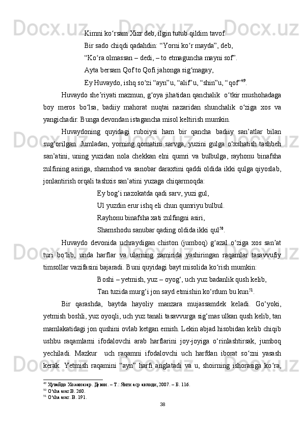              Kimni ko rsam Xizr deb, ilgin tutub qildim tavof. ʻ
             Bir sado chiqdi qadahdin: “Yorni ko r mayda”, deb, 	
ʻ
             “Ko ra olmassan – dedi, – to etmaguncha mayni sof”. 	
ʻ
             Ayta bersam Qof to Qofi jahonga sig magay, 	
ʻ
             Ey Huvaydo, ishq so zi “ayn”u, “alif”u, “shin”u, “qof”	
ʻ 49
. 
Huvaydo she riyati mazmun, g oya jihatidan qanchalik  o tkir mushohadaga	
ʼ ʻ ʻ
boy   meros   bo lsa,   badiiy   mahorat   nuqtai   nazaridan   shunchalik   o ziga   xos   va	
ʻ ʻ
yangichadir. Bunga devondan istagancha misol keltirish mumkin. 
Huvaydoning   quyidagi   ruboiysi   ham   bir   qancha   badiiy   san’atlar   bilan
sug‘orilgan.   Jumladan,   yorning   qomatini   sarvga,   yuzini   gulga   o‘xshatish   tashbeh
san’atini,   uning   yuzidan   nola   chekkan   elni   qumri   va   bulbulga,   rayhonu   binafsha
zulfining asiriga, shamshod va sanobar daraxtini qaddi oldida ikki qulga qiyoslab,
jonlantirish orqali tashxis san’atini yuzaga chiqarmoqda:
Ey bog‘i nazokatda qadi sarv, yuzi gul,
Ul yuzdin erur ishq eli chun qumriyu bulbul.
Rayhonu binafsha xati zulfingni asiri,
Shamshodu sanubar qading oldida ikki qul 50
.
Huvaydo   devonida   uchraydigan   chiston   (jumboq)   g azal   o ziga   xos   san at	
ʻ ʻ ʼ
turi   bo lib,   unda   harflar   va   ularning   zamirida   yashiringan   raqamlar   tasavvufiy	
ʻ
timsollar vazifasini bajaradi. Buni quyidagi bayt misolida ko rish mumkin:	
ʻ
Boshi – yetmish, yuz – oyog‘, uch yuz badanlik qush kelib,
Tan tuzida murg‘i jon sayd etmishin ko‘rdum bu kun 51
.
Bir   qarashda,   baytda   hayoliy   manzara   mujassamdek   keladi.   Go‘yoki,
yetmish boshli, yuz oyoqli, uch yuz tanali tasavvurga sig‘mas ulkan qush kelib, tan
mamlakatidagi jon qushini ovlab ketgan emish. Lekin abjad hisobidan kelib chiqib
ushbu   raqamlarni   ifodalovchi   arab   harflarini   joy-joyiga   o‘rinlashtirsak,   jumboq
yechiladi.   Mazkur     uch   raqamni   ifodalovchi   uch   harfdan   iborat   so zni   yasash	
ʻ
kerak.   Yetmish   raqamini   “ayn”   harfi   anglatadi   va   u,   shoirning   ishorasiga   ko ra,	
ʻ
49
  Ҳувайдо   Хожаназар. Девон. – Т.: Янги аср авлоди , 2007. – Б. 116.
50
 O‘sha asar.B. 260.
51
 O‘sha asar. B . 191.
38 