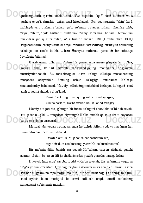 qushning   bosh   qismini   tashkil   etadi.   Yuz   raqamini   “qof”   harfi   bildiradi   va   u
qushing oyog‘i, demakki, oxirgi  harfi hisoblanadi.  Uch yuz raqamini  “shin” harfi
izohlaydi   va   u   qushning   badani,   ya ni   so zning   o rtasiga   tushadi.   Shunday   qilib,ʼ ʻ ʻ
“ayn”,   “shin”,   “qof”   harflarini   biriktirsak,   “ishq”   so zi   hosil   bo ladi.   Demak,   tan	
ʻ ʻ
mulkidagi   jon   qushini   ovlab,   o lja   tushirib   ketgan     ISHQ   qushi   ekan.   ISHQ	
ʻ
sarguzashtlarini harfiy vositalar orqali tasvirlash tasavvufdagi hurufiylik oqimining
uslubiga   xos   san at   bo lib,   u   ham   Huvaydo   mahorati     yana   bir   bor   tahsinga	
ʼ ʻ
loyiqligini bildiradi.
G‘ariblarning   dillarini   og‘ritmaslik   yassaviyada   asosiy   g‘oyalardan   bo‘lsa,
ko‘ngil   zikri,   ko‘ngil   ziyorati   naqshbandiyaning   mohiyatini   belgilovchi
xususiyatlaridandir.   Bu   maslakdagilar   inson   ko‘ngli   Allohga   muhabbatning
muqaddas   oshyonidir.   Shuning   uchun   ko‘ngilga   munosabat   Ka’baga
munosabatday baholanadi. Navoiy   Allohning muhabbati  barhayot ko‘ngilni shod
etish savobini shunday ulug laydi:	
ʻ
Kimki bir ko‘ngli buzuqning xotirin shod aylagay, 
Oncha borkim, Ka’ba vayron bo‘lsa, obod aylagay.
Navoiy e’tiqodicha, g‘amgin bir inson ko‘nglini shodlikka to‘ldirish savobi
shu   qadar   ulug‘ki,   u   muqaddas   ziyoratgoh   Ka’ba   buzilib   qolsa,   o shani   qaytadan	
ʻ
barpo etish bilan barobardir. 
Mashrab   dunyoqarashicha,   jahonda   ko nglida   Alloh   yodi   yashaydigan   har	
ʻ
inson dilini tavof etib yurish kerak:
Tavofi olami dil qil jahonda har bashardin sen, 
Agar bir dilni sen buzsang, yuzar Ka’ba buzulmazmu? 
Bir   mo‘min   dilini   buzish   esa   yuzlab   Ka’balarni   vayron   etishdek   gunohi
azimdir. Zotan, bir inson dili jarohatlanishidan yuzlab yuraklar larzaga keladi.
Huvaydo ham ulug  savobli ibodat – Ka’ba ziyorati, Haj safarining yaqin va	
ʻ
to g ri yo lini ko rsatadi. Quyidagi baytning ikkinchi misrasida “Yo‘l bosib  Ka’ba	
ʻ ʻ ʻ ʻ
sari borish”ga imkon topolmagan mo‘min,  birinchi misradagi g‘aribning ko‘nglini
shod   aylash   bilan   mashg‘ul   bo‘lishini   dalillash   orqali   tamsil   san’atining
namunasini ko‘rishimiz mumkin:
39 