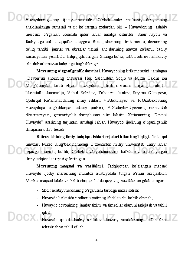 Huvaydoning   boy   ijodiy   merosidir.   O‘zbek   xalqi   ma’naviy   dunyosining
shakllanishiga   samarali   ta’sir   ko‘rsatgan   zotlardan   biri   –   Huvaydoning     adabiy
merosini   o‘rganish   borasida   qator   ishlar   amalga   oshirildi.   Shoir   hayoti   va
faoliyatiga   oid     tadqiqotlar   talaygina.   Biroq,   shoirning     lirik   merosi,   devonining
to‘liq   tarkibi,   janrlar   va   obrazlar   tizimi,   she’rlarining   mavzu   ko‘lami,   badiiy
xususiyatlari yetarlicha tadqiq qilinmagan. Shunga ko‘ra, ushbu bitiruv malakaviy
ishi dolzarb mavzu tadqiqiga bag‘ishlangan.
Mavzuning o‘rganilganlik darajasi.  Huvaydoning lirik merosini  jamlagan
“Devon”ini   shoirning   chevarasi   Hoji   Salohiddin   Soqib   va   Mirza   Hakim   ibn
Marg‘iloniylar   tartib   etgan.   Huvaydoning   lirik   merosini   o‘rgangan   olimlar
Nusratullo   Jumaxo‘ja,   Vohid   Zohidov,   To‘xtasin   Jalolov,   Suyima   G‘aniyeva,
Qodirqul   Ro‘zmatzodaning   ilmiy   ishlari,   V.Abdullayev   va   R.Orzibekovning
Huvaydoga   bag‘ishlangan   adabiy   portreti,   A.Xudoyberdiyevning   nomzodlik
dissertatsiyasi,   germaniyalik   sharqshunos   olim   Martin   Xartmanning   “Devoni
Huvaydo”   asarining   tarjimasi   ustidagi   ishlari   Huvaydo   ijodining   o‘rganilganlik
darajasini ochib beradi.
Bitiruv ishining ilmiy - tadqiqot ishlari rejalari bilan bog‘liqligi.   Tadqiqot
mavzusi   Mirzo   Ulug‘bek   nomidagi   O‘zbekiston   milliy   universiteti   ilmiy   ishlar
rejasiga   muvofiq   bo‘lib,   O‘zbek   adabiyotshunosligi   kafedrasida   bajarilayotgan
ilmiy tadqiqotlar rejasiga kiritilgan.
Mavzuning   maqsad   va   vazifalari.   Tadqiqotdan   ko‘zlangan   maqsad
Huvaydo   ijodiy   merosining   mumtoz   adabiyotida   tutgan   o‘rnini   aniqlashdir.
Mazkur maqsad talabidan kelib chiqqan holda quyidagi vazifalar belgilab olingan:
- Shoir adabiy merosining o‘rganilish tarixiga nazar solish;
- Huvaydo lirikasida ijodkor niyatining ifodalanishi ko‘rib chiqish;
- Huvaydo devonining  janrlar tizimi va timsollar olamini aniqlash va tahlil
qilish;
- Huvaydo   ijodida   badiiy   san’at   va   tasviriy   vositalarning   qo‘llanishini
tekshirish va tahlil qilish
4