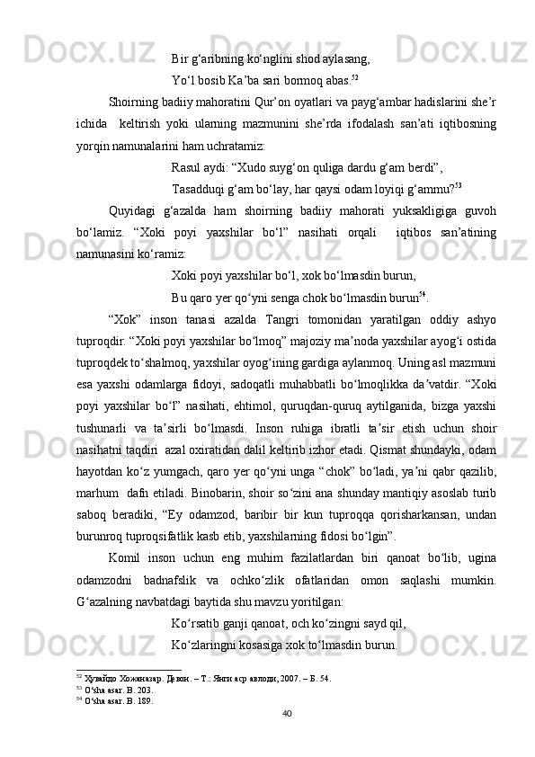 Bir g‘aribning ko‘nglini shod aylasang,
Yo‘l bosib Ka’ba sari bormoq abas. 52
Shoirning badiiy mahoratini Qur’on oyatlari va payg‘ambar hadislarini she’r
ichida     keltirish   yoki   ularning   mazmunini   she’rda   ifodalash   san’ati   iqtibosning
yorqin namunalarini ham uchratamiz:
Rasul aydi: “Xudo suyg‘on quliga dardu g‘am berdi”,
Tasadduqi g‘am bo‘lay, har qaysi odam loyiqi g‘ammu? 53
Quyidagi   g‘azalda   ham   shoirning   badiiy   mahorati   yuksakligiga   guvoh
bo‘lamiz.   “Xoki   poyi   yaxshilar   bo‘l”   nasihati   orqali     iqtibos   san’atining
namunasini ko‘ramiz:
Xoki poyi yaxshilar bo‘l, xok bo‘lmasdin burun,
Bu qaro yer qo yni senga chok bo lmasdin burunʻ ʻ 54
.
“Xok”   inson   tanasi   azalda   Tangri   tomonidan   yaratilgan   oddiy   ashyo
tuproqdir. “Xoki poyi yaxshilar bo lmoq” majoziy ma noda yaxshilar ayog i ostida
ʻ ʼ ʻ
tuproqdek to shalmoq, yaxshilar oyog ining gardiga aylanmoq. Uning asl mazmuni	
ʻ ʻ
esa   yaxshi  odamlarga  fidoyi,  sadoqatli  muhabbatli  bo lmoqlikka   da vatdir.  “Xoki	
ʻ ʼ
poyi   yaxshilar   bo l”   nasihati,   ehtimol,   quruqdan-quruq   aytilganida,   bizga   yaxshi	
ʻ
tushunarli   va   ta sirli   bo lmasdi.   Inson   ruhiga   ibratli   ta sir   etish   uchun   shoir
ʼ ʻ ʼ
nasihatni taqdiri  azal oxiratidan dalil keltirib izhor etadi. Qismat shundayki, odam
hayotdan ko z yumgach, qaro yer qo yni unga “chok” bo ladi, ya ni qabr qazilib,	
ʻ ʻ ʻ ʼ
marhum   dafn etiladi. Binobarin, shoir so zini ana shunday mantiqiy asoslab turib	
ʻ
saboq   beradiki,   “Ey   odamzod,   baribir   bir   kun   tuproqqa   qorisharkansan,   undan
burunroq tuproqsifatlik kasb etib, yaxshilarning fidosi bo lgin”. 	
ʻ
Komil   inson   uchun   eng   muhim   fazilatlardan   biri   qanoat   bo lib,   ugina	
ʻ
odamzodni   badnafslik   va   ochko zlik   ofatlaridan   omon   saqlashi   mumkin.	
ʻ
G azalning navbatdagi baytida shu mavzu yoritilgan: 	
ʻ
Ko rsatib ganji qanoat, och ko zingni sayd qil, 	
ʻ ʻ
Ko zlaringni kosasiga xok to lmasdin burun.
ʻ ʻ
52
  Ҳувайдо   Хожаназар. Девон. – Т.: Янги аср авлоди , 2007. – Б. 54.
53
 O‘sha asar. B. 203.
54
 O‘sha asar. B . 189.
40 