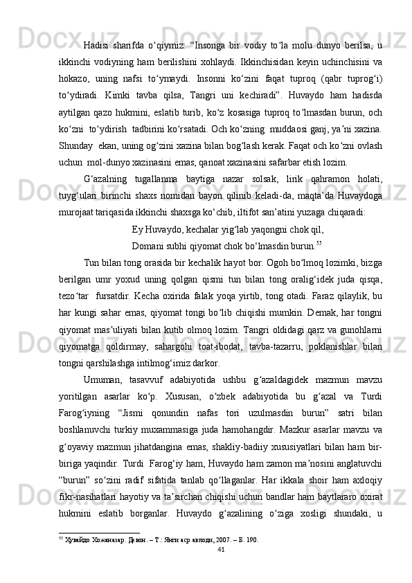 Hadisi   sharifda   o qiymiz:   “Insonga   bir   vodiy   to la   molu   dunyo   berilsa,   uʻ ʻ
ikkinchi   vodiyning   ham   berilishini   xohlaydi.   Ikkinchisidan   keyin   uchinchisini   va
hokazo,   uning   nafsi   to ymaydi.   Insonni   ko‘zini   faqat   tuproq   (qabr   tuprog i)
ʻ ʻ
to ydiradi.   Kimki   tavba   qilsa,   Tangri   uni   kechiradi”.   Huvaydo   ham   hadisda	
ʻ
aytilgan   qazo   hukmini,   eslatib   turib,   ko z   kosasiga   tuproq   to lmasdan   burun,   och	
ʻ ʻ
ko zni  to ydirish  tadbirini ko rsatadi. Och ko zning  muddaosi ganj, ya ni xazina.	
ʻ ʻ ʻ ʻ ʼ
Shunday  ekan, uning og zini xazina bilan bog lash kerak. Faqat och ko zni ovlash	
ʻ ʻ ʻ
uchun  mol-dunyo xazinasini emas, qanoat xazinasini safarbar etish lozim.
G‘azalning   tugallanma   baytiga   nazar   solsak,   lirik   qahramon   holati,
tuyg‘ulari   birinchi   shaxs   nomidan   bayon   qilinib   keladi-da,   maqta’da   Huvaydoga
murojaat tariqasida ikkinchi shaxsga ko‘chib, iltifot san’atini yuzaga chiqaradi: 
Ey Huvaydo, kechalar yig lab yaqongni chok qil,	
ʻ
Domani subhi qiyomat chok bo‘lmasdin burun. 55
Tun bilan tong orasida bir kechalik hayot bor. Ogoh bo lmoq lozimki, bizga	
ʻ
berilgan   umr   yoxud   uning   qolgan   qismi   tun   bilan   tong   oralig‘idek   juda   qisqa,
tezo tar     fursatdir.   Kecha   oxirida   falak   yoqa   yirtib,   tong   otadi.   Faraz   qilaylik,   bu	
ʻ
har   kungi   sahar   emas,   qiyomat   tongi   bo lib  chiqishi   mumkin.  Demak,   har   tongni	
ʻ
qiyomat  mas uliyati   bilan kutib  olmoq  lozim. Tangri   oldidagi  qarz  va gunohlarni	
ʼ
qiyomatga   qoldirmay,   sahargohi   toat-ibodat,   tavba-tazarru,   poklanishlar   bilan
tongni qarshilashga intilmog‘imiz darkor.
Umuman,   tasavvuf   adabiyotida   ushbu   g azaldagidek   mazmun   mavzu	
ʻ
yoritilgan   asarlar   ko p.   Xususan,   o zbek   adabiyotida   bu   g azal   va   Turdi	
ʻ ʻ ʻ
Farog iyning   “Jismi   qonundin   nafas   tori   uzulmasdin   burun”   satri   bilan	
ʻ
boshlanuvchi   turkiy   muxammasiga   juda   hamohangdir.   Mazkur   asarlar   mavzu   va
g oyaviy   mazmun   jihatdangina   emas,   shakliy-badiiy   xususiyatlari   bilan   ham   bir-	
ʻ
biriga yaqindir. Turdi   Farog‘iy ham, Huvaydo ham zamon ma nosini anglatuvchi	
ʼ
“burun”   so zini   radif   sifatida   tanlab   qo llaganlar.   Har   ikkala   shoir   ham   axloqiy	
ʻ ʻ
fikr-nasihatlari hayotiy va ta sirchan chiqishi uchun bandlar ham baytlararo oxirat	
ʼ
hukmini   eslatib   borganlar.   Huvaydo   g azalining   o ziga   xosligi   shundaki,   u	
ʻ ʻ
55
  Ҳувайдо   Хожаназар. Девон. – Т.: Янги аср авлоди , 2007. – Б. 190.
41 