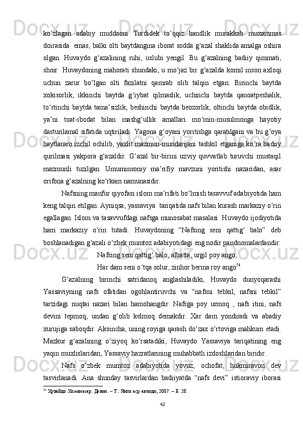 ko zlagan   adabiy   muddaoni   Turdidek   to qqiz   bandlik   murakkab   muxammasʻ ʻ
doirasida   emas, balki olti baytdangina iborat sodda g azal shaklida amalga oshira	
ʻ
olgan.   Huvaydo   g azalining   ruhi,   uslubi   yengil.   Bu   g azalning   badiiy   qimmati,	
ʻ ʻ
shoir   Huvaydoning mahorati shundaki, u mo jaz bir  g azalda komil  inson axloqi	
ʻ ʻ
uchun   zarur   bo lgan   olti   fazilatni   qamrab   olib   talqin   etgan.   Birinchi   baytda	
ʻ
xokisorlik,   ikkinchi   baytda   g iybat   qilmaslik,   uchinchi   baytda   qanoatpeshalik,	
ʻ
to rtinchi   baytda   tama sizlik,   beshinchi   baytda   beozorlik,   oltinchi   baytda   obidlik,	
ʻ ʼ
ya ni   toat-ibodat   bilan   mashg ullik   amallari   mo min-musulmonga   hayotiy
ʼ ʻ ʻ
dasturilamal sifatida uqtiriladi. Yagona g oyani yoritishga qaratilgani va bu g oya	
ʻ ʻ
baytlararo izchil ochilib, yaxlit mazmun-mundarijani tashkil etganiga ko ra badiiy	
ʻ
qurilmasi   yakpora   g‘azaldir.   G‘azal   bir-birini   uzviy   quvvatlab   turuvchi   mustaqil
mazmunli   tuzilgan.   Umuminsoniy   ma rifiy   mavzuni   yoritishi   nazaridan,   asar	
ʼ
orifona g‘azalning ko rkam namunasidir. 	
ʻ
Nafsning manfur qiyofasi islom ma rifati bo lmish tasavvuf adabiyotida ham	
ʼ ʻ
keng talqin etilgan. Ayniqsa, yassaviya  tariqatida nafs bilan kurash markaziy o rin	
ʻ
egallagan. Islom va tasavvufdagi nafsga munosabat masalasi  Huvaydo ijodiyotida
ham   markaziy   o rin   tutadi.   Huvaydoning   “Nafsing   seni   qattig   balo”   deb	
ʻ ʻ
boshlanadigan g azali o zbek mumtoz adabiyotidagi eng nodir pandnomalardandir:	
ʻ ʻ
Nafsing seni qattig  balo, albatta, urgil poy ango,	
ʻ
Har dam seni o tqa solur, zinhor berma roy ango	
ʻ 56
.
G‘azalning   birinchi   satridanoq   anglashiladiki,   Huvaydo   dunyoqarashi
Yassaviyning   nafs   ofatidan   ogohlantiruvchi   va   “nafsni   tebkil,   nafsni   tebkil”
tarzidagi   nuqtai   nazari   bilan   hamohangdir.   Nafsga   poy   urmoq   ,   nafs   itini,   nafs
devini   tepmoq,   undan   g olib   kelmoq   demakdir.   Xar   dam   yondiradi   va   abadiy	
ʻ
xurujiga saboqdir. Aksincha, uning royiga qarash do‘zax o‘rtoviga mahkum etadi.
Mazkur   g azalining   o ziyoq   ko rsatadiki,   Huvaydo   Yassaviya   tariqatining   eng	
ʻ ʻ ʻ
yaqin muxlislaridan, Yassaviy hazratlarining muhabbatli izdoshlaridan biridir.
Nafs   o zbek   mumtoz   adabiyotida   yovuz,   ochofat,   hukmiravon   dev	
ʻ
tasvirlanadi.   Ana   shunday   tasvirlardan   badiiyatda   “nafs   devi”   istioraviy   iborasi
56
  Ҳувайдо   Хожаназар. Девон. – Т.: Янги аср авлоди , 2007. – Б. 28.
42 