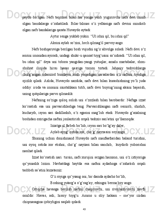 paydo   bo lgan.   Nafs   taqozosi   bilan   har   yonga   yelib   yuguruvchi   nafs   devi   minibʻ
olgan   bandalarga   o xshatiladi.   Bilar-bilmas   o z   yelkasiga   nafs   devini   mindirib	
ʻ ʻ
olgan nafs bandalariga qarata Huvaydo aytadi:
Aytur senga yuklab yukin: “Ul ishni qil, bu ishni qil”
Aksini aylab so zini, hech qilmag il parvoy ango. 	
ʻ ʻ
Nafs boshqaruviga berilgan bosh vujudni og ir ahvolga soladi. Nafs devi o z	
ʻ ʻ
asirini imonidan ayiradi, undagi shukr-u qanoat tuyg usini so ndiradi. “Ul ishni qil,
ʻ ʻ
bu   ishni   qil”   deya   uni   tobora   yangidan-yangi   yutuqlar,   amalu   martabalar,   shon-
shuhrat   ilinjida   hirsu   havas   qasriga   tomon   tortadi.   Jahoniy   tashvishlarga
chulg angan   odamzod   bundayin   xush   yoqadigan   narsalardan   o z   nafsini   tiyishga	
ʻ ʻ
ojizlik   qiladi.   Aslida,   Huvaydo   nazdida,   nafs   devi   bilan   kurashishning   yo li   juda	
ʻ
oddiy:   iroda  va   imonini   mustahkam   tutib,  nafs   devi   buyrug ining  aksini   bajarish,	
ʻ
uning qutqulariga parvo qilmaslik.
Nafsning   so ziga   quloq   solish   uni   e zozlash   bilan   barobardir.   Nafsga   izzat	
ʻ ʼ
ko rsatish   esa   uni   parvarishlashga   teng.   Parvarishlangan   nafs   semirib,   shishib,	
ʻ
kuchayib,   isyon   sari   dadillashib,   o z   egasini   mag‘lub   etadi.   Huvaydo   g‘azalning	
ʻ
boshidan oxirigacha nafsni jonlantirish orqali tashxis san’atini qo‘llamoqda:
Izzatga ul farbeh bo lub, isyon sari bo lg‘ay daler, 	
ʻ ʻ
Aylab ayog‘ ostida xor, cho g  nayzasini soy ango. 	
ʻ ʻ
Shuning   uchun   donishmand   Huvaydo   nafs   manfaatlaridan   baland   turishni,
uni   oyoq   ostida   xor   etishni,   cho‘g‘   nayzasi   bilan   sanchib,     kuydirib   yuborishni
nasihat qiladi. 
Izzat ko‘rsatish nari   tursin, nafs xurujini sezgan hamono, uni o z ixtiyoriga	
ʻ
qo‘ymaslik   lozim.   Navbatdagi   baytda   esa   nafsni   ajdarhoga   o‘xshatish   orqali
tashbeh sa’atini kuzatamiz:
O z royiga qo‘ysang oni, bir damda ajdarho bo‘lib, 	
ʻ
Boshing yutarg‘a o‘g‘rag ay, erkingni berma boy ango.	
ʻ
Ortiqcha   havasga   berilish   nafsni   chaqiruvchi,   uni   rivojlantiruvchi   xavfli
omildir.   Havas,   asli,   hissiy   tuyg‘u.   Ammo   u   oliy   hakam   –   me’yor   izidan
chiqmasagina ijobiyligini saqlab qoladi.
43 