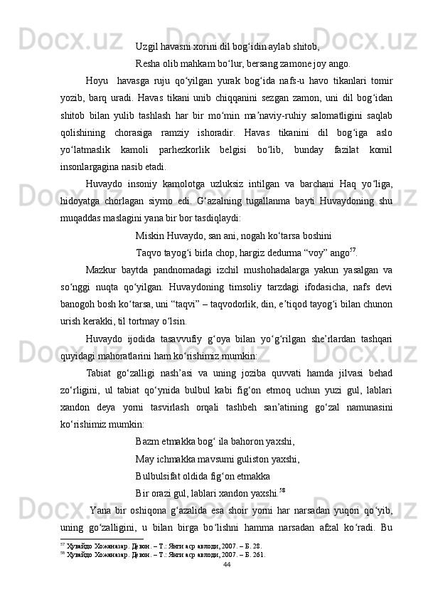 Uzgil havasni xorini dil bog idin aylab shitob,ʻ
Resha olib mahkam bo lur, bersang zamone joy ango.	
ʻ
Hoyu     havasga   ruju   qo yilgan   yurak   bog ida   nafs-u   havo   tikanlari   tomir	
ʻ ʻ
yozib,   barq   uradi.   Havas   tikani   unib   chiqqanini   sezgan   zamon,   uni   dil   bog idan	
ʻ
shitob   bilan   yulib   tashlash   har   bir   mo min   ma naviy-ruhiy   salomatligini   saqlab	
ʻ ʼ
qolishining   chorasiga   ramziy   ishoradir.   Havas   tikanini   dil   bog iga   aslo	
ʻ
yo latmaslik   kamoli   parhezkorlik   belgisi   bo lib,   bunday   fazilat   komil	
ʻ ʻ
insonlargagina nasib etadi.
Huvaydo   insoniy   kamolotga   uzluksiz   intilgan   va   barchani   Haq   yo liga,	
ʻ
hidoyatga   chorlagan   siymo   edi.   G‘azalning   tugallanma   bayti   Huvaydoning   shu
muqaddas maslagini yana bir bor tasdiqlaydi:
Miskin Huvaydo, san ani, nogah ko‘tarsa  boshini
Taqvo tayog i birla chop, hargiz dedurma “voy” ango	
ʻ 57
.
Mazkur   baytda   pandnomadagi   izchil   mushohadalarga   yakun   yasalgan   va
so nggi   nuqta   qo yilgan.   Huvaydoning   timsoliy   tarzdagi   ifodasicha,   nafs   devi	
ʻ ʻ
banogoh bosh ko tarsa, uni “taqvi” – taqvodorlik, din, e tiqod tayog i bilan chunon	
ʻ ʼ ʻ
urish kerakki, til tortmay o lsin.	
ʻ
Huvaydo   ijodida   tasavvufiy   g oya   bilan   yo g rilgan   she’rlardan   tashqari	
ʻ ʻ ʻ
quyidagi mahoratlarini ham ko rishimiz mumkin:	
ʻ
Tabiat   go‘zalligi   nash’asi   va   uning   joziba   quvvati   hamda   jilvasi   behad
zo‘rligini,   ul   tabiat   qo‘ynida   bulbul   kabi   fig‘on   etmoq   uchun   yuzi   gul,   lablari
xandon   deya   yorni   tasvirlash   orqali   tashbeh   san’atining   go‘zal   namunasini
ko‘rishimiz mumkin:
Bazm etmakka bog  ila bahoron yaxshi, 	
ʻ
May ichmakka mavsumi guliston yaxshi, 
Bulbulsifat oldida fig on etmakka 	
ʻ
Bir orazi gul, lablari xandon yaxshi. 58
  Yana   bir   oshiqona   g azalida   esa   shoir   yorni   har   narsadan   yuqori   qo yib,	
ʻ ʻ
uning   go zalligini,   u   bilan   birga   bo lishni   hamma   narsadan   afzal   ko radi.   Bu	
ʻ ʻ ʻ
57
  Ҳувайдо   Хожаназар. Девон. – Т.: Янги аср авлоди , 2007. – Б. 28.
58
  Ҳувайдо   Хожаназар. Девон. – Т.: Янги аср авлоди , 2007. – Б. 261.
44 