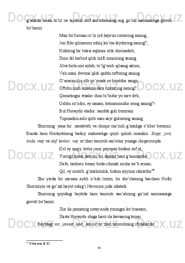 g‘azalda   husni   ta’lil   va   tajohuli   orif   san’atlarining   eng   go‘zal   namunasiga   guvoh
bo‘lamiz:
Man bo lurman ro zi iyd hayron ruxsoring saning, ʻ ʻ
Jon fido qilmasmu oshiq ko rsa diydoring saning?, 	
ʻ
Kokiling bir tolasi aqlimni oldi chirmashib, 
Dinu dil barbod qildi zulfi zunnoring saning. 
Jilva birla noz aylab, to lg onib qilsang salom, 	
ʻ ʻ
Vah mani devona qildi qaddu raftoring saning 
O‘smayu iliq ufo qo ymak ne hojatdur sango, 	
ʻ
Oftobu moh emasmu aksi ruxsoring saning?. 
Qomatingni etsalar chun to bidur yo sarv deb, 	
ʻ
Ushbu so zdin, ey sanam, kelmasmudur oring saning?! 	
ʻ
Bul Huvaydo etadur: sandek guli bexorani 
Topmadim aslo qilib man sayr gulzoring saning.
Shoirning   yana bir   xarakterli va chuqur ma noli g azaliga e’tibor beramiz.	
ʼ ʻ
Bunda   ham   Huvaydoning   badiiy   mahoratiga   qoyil   qolish   mumkin.   Soqiy,   jom,
boda, may  va  daf, tanbur, nay  so‘zlari tanosub san’atini yuzaga chiqarmoqda:
Kel ey soqiy, ketur jomi payopay bodani sof et, 
Yuritgil kosai davron, bu damlar ham g animatdur. 	
ʻ
Dafu, tanburu benay boda ichmak oncha xo b ermas, 	
ʻ
Qil, ey mutrib, g azalxonlik, bukun ayyomi ishratdur	
ʻ 59
. 
Shu   yerda   bir   narsani   aytib   o tish   lozim,   bu   she’rlarning   barchasi   Hofiz	
ʻ
Sheroziyni va go‘zal hayot oshig i Navoiyni juda eslatadi.	
ʻ
Shoirning   quyidagi   baytida   ham   tanosub   san’atining   go‘zal   namunasiga
guvoh bo‘lamiz:
Xur ila jannating netay anda yuzingni ko rmasam, 	
ʻ
Xasta Huvaydo ohiga havz ila kavsaring kuyar. 
Baytdagi  xur, jannat, havz, kavsar  so‘zlari tanosubning ifodalaridir.
59
  O ‘ sha   asar . B . 82.
45 