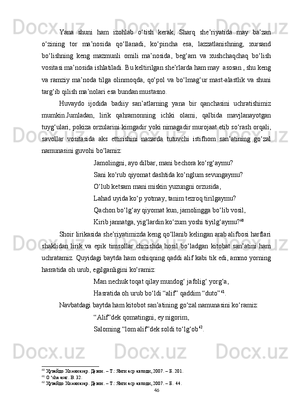Yana   shuni   ham   izohlab   o‘tish   kerak,   Sharq   she’riyatida   may   ba’zan
o‘zining   tor   ma’nosida   qo‘llanadi,   ko‘pincha   esa,   lazzatlanishning,   xursand
bo‘lishning   keng   mazmunli   omili   ma’nosida,   beg‘am   va   xushchaqchaq   bo‘lish
vositasi ma’nosida ishlatiladi. Bu keltirilgan she’rlarda ham may  asosan , shu keng
va  ramziy   ma’noda   tilga  olinmoqda,   qo‘pol   va   bo‘lmag‘ur   mast-alastlik   va   shuni
targ‘ib qilish ma’nolari esa bundan mustasno.
Huvaydo   ijodida   badiiy   san’atlarning   yana   bir   qanchasini   uchratishimiz
mumkin.Jumladan,   lirik   qahramonning   ichki   olami,   qalbida   mavjlanayotgan
tuyg‘ulari, pokiza orzularini kimgadir yoki nimagadir murojaat etib so‘rash orqali,
savollar   vositasida   aks   ettirishini   nazarda   tutuvchi   istifhom   san’atining   go‘zal
namunasini guvohi bo‘lamiz:
Jamolingni, ayo dilbar, mani bechora ko‘rg‘aymu?
Sani ko‘rub qiyomat dashtida ko‘nglum sevungaymu?
O‘lub ketsam mani miskin yuzungni orzusida,
Lahad uyida ko‘p yotmay, tanim tezroq tirilgaymu?
Qachon bo‘lg‘ay qiyomat kun, jamolingga bo‘lib vosil,
Kirib jannatga, yig‘lardin ko‘zum yoshi tiyilg‘aymu? 60
Shoir lirikasida she’riyatimizda keng qo‘llanib kelingan arab alifbosi harflari
shaklidan   lirik   va   epik   timsollar   chizishda   hosil   bo‘ladgan   kitobat   san’atini   ham
uchratamiz. Quyidagi baytda ham oshiqning qaddi alif kabi tik edi, ammo yorning
hasratida oh urub, egilganligini ko‘ramiz:
Man nechuk toqat qilay mundog‘ jafolig‘ yorg‘a,
Hasratida oh urub bo‘ldi “alif” qaddim “duto” 61
.
Navbatdagi baytda ham kitobot san’atining go‘zal namunasini ko‘ramiz:
“Alif”dek qomatingni, ey nigorim,
Saloming “lom alif”dek soldi to‘lg‘ob 62
.
60
  Ҳувайдо   Хожаназар. Девон. – Т.: Янги аср авлоди , 2007. – Б. 201.
61
  O  ‘ sha   asar .  B . 32.
62
  Ҳувайдо   Хожаназар. Девон. – Т.: Янги аср авлоди , 2007. – Б.  44.
46 