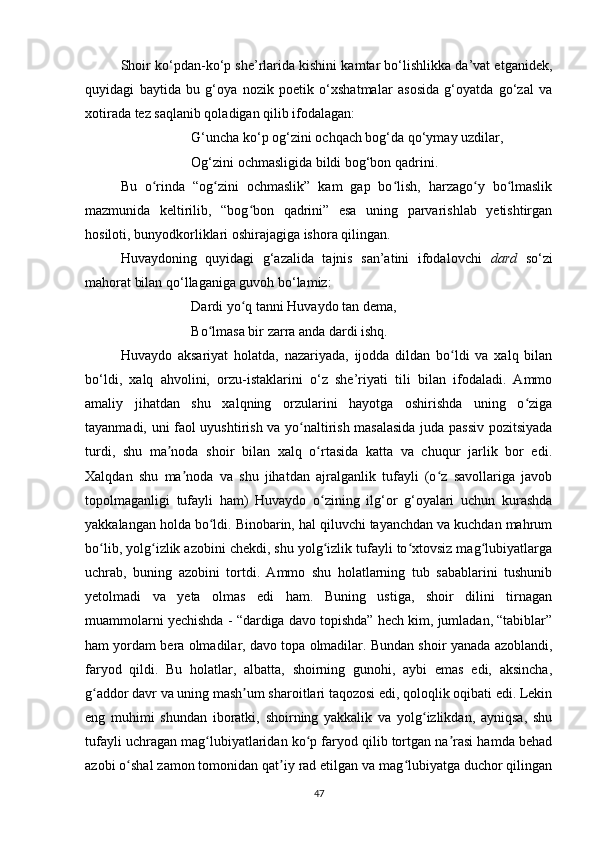 Shoir ko‘pdan-ko‘p she’rlarida kishini kamtar bo‘lishlikka da’vat etganidek,
quyidagi   baytida   bu   g‘oya   nozik   poetik   o‘xshatmalar   asosida   g‘oyatda   go‘zal   va
xotirada tez saqlanib qoladigan qilib ifodalagan:
G‘uncha ko‘p og‘zini ochqach bog‘da qo‘ymay uzdilar, 
Og‘zini ochmasligida bildi bog‘bon qadrini.
Bu   o rinda   “og zini   ochmaslik”   kam   gap   bo lish,   harzago y   bo lmaslikʻ ʻ ʻ ʻ ʻ
mazmunida   keltirilib,   “bog bon   qadrini”   esa   uning   parvarishlab   yetishtirgan	
ʻ
hosiloti, bunyodkorliklari oshirajagiga ishora qilingan.
Huvaydoning   quyidagi   g‘azalida   tajnis   san’atini   ifodalovchi   dard   so‘zi
mahorat bilan qo‘llaganiga guvoh bo‘lamiz:   
Dardi yo q tanni Huvaydo tan dema, 
ʻ
Bo lmasa bir zarra anda dardi ishq.	
ʻ
Huvaydo   aksariyat   holatda,   nazariyada,   ijodda   dildan   bo ldi   va   xalq   bilan	
ʻ
bo‘ldi,   xalq   ahvolini,   orzu-istaklarini   o‘z   she’riyati   tili   bilan   ifodaladi.   Ammo
amaliy   jihatdan   shu   xalqning   orzularini   hayotga   oshirishda   uning   o ziga	
ʻ
tayanmadi, uni faol uyushtirish va yo naltirish masalasida juda passiv pozitsiyada	
ʻ
turdi,   shu   ma noda   shoir   bilan   xalq   o rtasida   katta   va   chuqur   jarlik   bor   edi.	
ʼ ʻ
Xalqdan   shu   ma noda   va   shu   jihatdan   ajralganlik   tufayli   (o z   savollariga   javob	
ʼ ʻ
topolmaganligi   tufayli   ham)   Huvaydo   o zining   ilg‘or   g‘oyalari   uchun   kurashda	
ʻ
yakkalangan holda bo ldi. Binobarin, hal qiluvchi tayanchdan va kuchdan mahrum	
ʻ
bo lib, yolg izlik azobini chekdi, shu yolg izlik tufayli to xtovsiz mag lubiyatlarga	
ʻ ʻ ʻ ʻ ʻ
uchrab,   buning   azobini   tortdi.   Ammo   shu   holatlarning   tub   sabablarini   tushunib
yetolmadi   va   yeta   olmas   edi   ham.   Buning   ustiga,   shoir   dilini   tirnagan
muammolarni yechishda - “dardiga davo topishda” hech kim, jumladan, “tabiblar”
ham yordam bera olmadilar, davo topa olmadilar. Bundan shoir yanada azoblandi,
faryod   qildi.   Bu   holatlar,   albatta,   shoirning   gunohi,   aybi   emas   edi,   aksincha,
g addor davr va uning mash um sharoitlari taqozosi edi, qoloqlik oqibati edi. Lekin
ʻ ʼ
eng   muhimi   shundan   iboratki,   shoirning   yakkalik   va   yolg izlikdan,   ayniqsa,   shu	
ʻ
tufayli uchragan mag lubiyatlaridan ko p faryod qilib tortgan na rasi hamda behad	
ʻ ʻ ʼ
azobi o shal zamon tomonidan qat iy rad etilgan va mag lubiyatga duchor qilingan	
ʻ ʼ ʻ
47