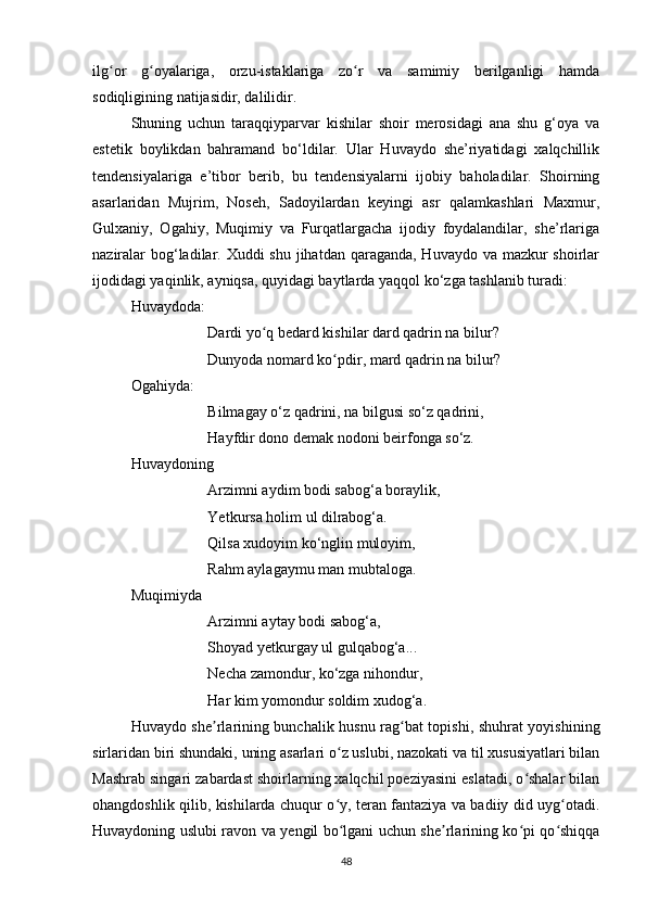 ilg or   g oyalariga,   orzu-istaklariga   zo r   va   samimiy   berilganligi   hamdaʻ ʻ ʻ
sodiqligining natijasidir, dalilidir.
Shuning   uchun   taraqqiyparvar   kishilar   shoir   merosidagi   ana   shu   g‘oya   va
estetik   boylikdan   bahramand   bo‘ldilar.   Ular   Huvaydo   she’riyatidagi   xalqchillik
tendensiyalariga   e’tibor   berib,   bu   tendensiyalarni   ijobiy   baholadilar.   Shoirning
asarlaridan   Mujrim,   Noseh,   Sadoyilardan   keyingi   asr   qalamkashlari   Maxmur,
Gulxaniy,   Ogahiy,   Muqimiy   va   Furqatlargacha   ijodiy   foydalandilar,   she’rlariga
naziralar  bog‘ladilar. Xuddi shu jihatdan qaraganda, Huvaydo va mazkur shoirlar
ijodidagi yaqinlik, ayniqsa, quyidagi baytlarda yaqqol ko‘zga tashlanib turadi:
Huvaydoda:
Dardi yo q bedard kishilar dard qadrin na bilur? 	
ʻ
Dunyoda nomard ko pdir, mard qadrin na bilur?	
ʻ
Ogahiyda:
Bilmagay o‘z qadrini, na bilgusi so‘z qadrini, 
Hayfdir dono demak nodoni beirfonga so‘z.
Huvaydoning
Arzimni aydim bodi sabog‘a boraylik,
Yetkursa holim ul dilrabog‘a.
Qilsa xudoyim ko‘nglin muloyim,
Rahm aylagaymu man mubtaloga.
Muqimiyda
Arzimni aytay bodi sabog‘a,
Shoyad yetkurgay ul gulqabog‘a...
Necha zamondur, ko‘zga nihondur,
Har kim yomondur soldim xudog‘a.
Huvaydo she rlarining bunchalik husnu rag bat topishi, shuhrat yoyishining	
ʼ ʻ
sirlaridan biri shundaki, uning asarlari o z uslubi, nazokati va til xususiyatlari bilan	
ʻ
Mashrab singari zabardast shoirlarning xalqchil poeziyasini eslatadi, o shalar bilan	
ʻ
ohangdoshlik qilib, kishilarda chuqur o y, teran fantaziya va badiiy did uyg otadi.	
ʻ ʻ
Huvaydoning uslubi ravon va yengil bo lgani uchun she rlarining ko pi qo shiqqa
ʻ ʼ ʻ ʻ
48 