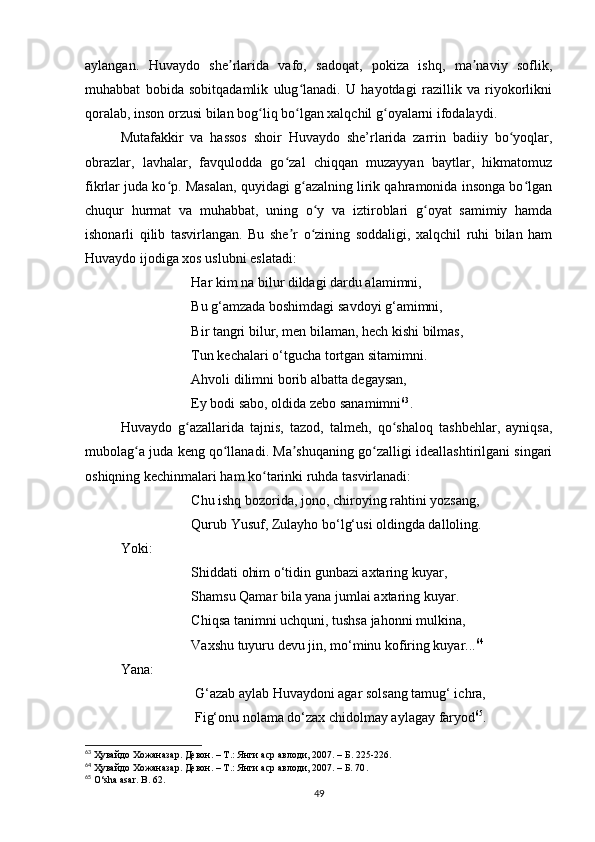 aylangan.   Huvaydo   she rlarida   vafo,   sadoqat,   pokiza   ishq,   ma naviy   soflik,ʼ ʼ
muhabbat   bobida   sobitqadamlik   ulug lanadi.   U   hayotdagi   razillik   va   riyokorlikni	
ʻ
qoralab, inson orzusi bilan bog liq bo lgan xalqchil g oyalarni ifodalaydi.	
ʻ ʻ ʻ
Mutafakkir   va   hassos   shoir   Huvaydo   she’rlarida   zarrin   badiiy   bo yoqlar,	
ʻ
obrazlar,   lavhalar,   favqulodda   go zal   chiqqan   muzayyan   baytlar,   hikmatomuz	
ʻ
fikrlar juda ko p. Masalan, quyidagi g azalning lirik qahramonida insonga bo lgan	
ʻ ʻ ʻ
chuqur   hurmat   va   muhabbat,   uning   o y   va   iztiroblari   g oyat   samimiy   hamda	
ʻ ʻ
ishonarli   qilib   tasvirlangan.   Bu   she r   o zining   soddaligi,   xalqchil   ruhi   bilan   ham	
ʼ ʻ
Huvaydo ijodiga xos uslubni eslatadi:
Har kim na bilur dildagi dardu alamimni, 
Bu g‘amzada boshimdagi savdoyi g‘amimni,
Bir tangri bilur, men bilaman, hech kishi bilmas, 
Tun kechalari o‘tgucha tortgan sitamimni.
Ahvoli dilimni borib albatta degaysan,
Ey bodi sabo, oldida zebo sanamimni 63
.
Huvaydo   g azallarida   tajnis,   tazod,   talmeh,   qo shaloq   tashbehlar,   ayniqsa,	
ʻ ʻ
mubolag a juda keng qo llanadi. Ma shuqaning go zalligi ideallashtirilgani singari	
ʻ ʻ ʼ ʻ
oshiqning kechinmalari ham ko tarinki ruhda tasvirlanadi:	
ʻ
Chu ishq bozorida, jono, chiroying rahtini yozsang, 
Qurub Yusuf, Zulayho bo‘lg‘usi oldingda dalloling.
Yoki:
Shiddati ohim o‘tidin gunbazi axtaring kuyar, 
Shamsu Qamar bila yana jumlai axtaring kuyar. 
Chiqsa tanimni uchquni, tushsa jahonni mulkina, 
Vaxshu tuyuru devu jin, mo‘minu kofiring kuyar... 64
Yana:
 G‘azab aylab Huvaydoni agar solsang tamug‘ ichra, 
 Fig‘onu nolama do‘zax chidolmay aylagay faryod 65
.
63
  Ҳувайдо   Хожаназар. Девон. – Т.: Янги аср авлоди , 2007. – Б. 225-226.
64
  Ҳувайдо   Хожаназар. Девон. – Т.: Янги аср авлоди, 2007. – Б. 70 .
65
 O‘sha asar. B. 62.
49