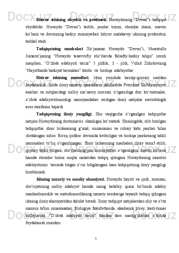 Bitiruv   ishining   obyekti   va   predmeti.   Huvaydoning   “Devon”i   tadqiqot
obyektidir.   Huvaydo   “Devon”i   tartibi,   janrlar   tizimi,   obrazlar   olami,   mavzu
ko‘lami   va   devonning   badiiy   xususiyatlari   bitiruv   malakaviy   ishining   predmetini
tashkil etadi.
Tadqiqotning   manbalari   Xo‘janazar   Huvaydo   “Devon”i,   Nusratullo
Jumaxo‘janing   “Huvaydo   tasavvufiy   she’rlarida   falsafiy-badiiy   talqin”   nomli
maqolasi,   “O‘zbek   adabiyoti   tarixi”   5   jildlik,   3   -   jildi,   Vohid   Zohidovning
“Hayotbaxsh badiiyat taronalari” kitobi  va  boshqa  adabiyotlar.
Bitiruv   ishining   metodlari.   Ishni   yozishda   tarixiy-qiyosiy   usuldan
foydalanildi.   Ishda   ilmiy-nazariy   qarashlarni   dalillashda   Prezident   Sh.Mirziyoyev
asarlari   va   nutqlaridagi   milliy   ma’naviy   merosni   o‘rganishga   doir   ko‘rsatmalar,
o‘zbek   adabiyotshunosligi   namoyandalari   erishgan   ilmiy   natijalar   metodologik
asos vazifasini bajardi.
Tadqiqotning   ilmiy   yangiligi.   Shu   vaqtgacha   o‘rganilgan   tadqiqotlar
natijasi  Huvaydoning dostonnavis  ekanligini ko‘rsatadi. Shuningdek, olib borilgan
tadqiqotlar   shoir   lirikasining   g‘azal,   muxammas   va   ruboiy   kabi   janrlari   bilan
cheklangan   xolos.   Biroq  ijodkor   devonida   keltirilgan   va   boshqa   janrlarning  tahlil
namunalari   to‘liq   o‘rganilmagan.   Shoir   lirikasining   manbalari   ilmiy   tasnif   etilib,
qiyosiy tahlil etilgani, she’rlarining janr xususiyatlari o‘rganilgani, mavzu ko‘lami
hamda   obrazlar   tizimi   nuqtai   nazaridan   tadqiq   qilingani   Huvaydoning   mumtoz
adabiyotimiz     tarixida   tutgan   o‘rni   belgilangani   ham   tadqiqotning   ilmiy   yangiligi
hisoblanadi.
Ishning   nazariy   va   amaliy   ahamiyati.   Huvaydo   hayoti   va   ijodi,   xususan,
she’riyatining   milliy   adabiyot   hamda   uning   tarkibiy   qismi   bo‘lmish   adabiy
manbashunoslik va matnshunoslikning nazariy asoslariga tayanib tadqiq qilingani
ishning ilmiy ahamiyatidan dalolat beradi. Ilmiy tadqiqot natijalaridan oliy va o‘rta
maxsus   ta'lim   muassasalari   filologiya   fakultetlarida,   akademik   litsey,   kasb-hunar
kollejlarida,   “O‘zbek   adabiyoti   tarixi”   fanidan   dars   mashg‘ulotlari   o‘tishda
foydalanish mumkin.
5