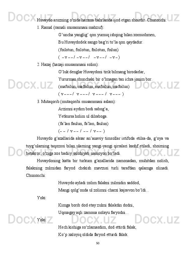 Huvaydo aruzning o‘zida hamma bahrlarida ijod etgan shoirdir. Chunonchi: 
1. Ramal (ramali musammani mahzuf):
G uncha yanglig  qon yumuq ishqing bilan xomushmen, ʻ ʻ
Bu Huvaydodek sango bag ri to la qon qaydadur. 	
ʻ ʻ
(foilotun, foilotun, foilotun, foilun)
(   –  v  –   –  /   –  v  –   –  /     –  v  –   –  /    –  v  –  )
2. Hazaj (hazaji musammani solim):
O‘luk denglar Huvaydoni tirik bilmang birodarlar, 
Yururman shunchaki bir o lmagan tan ichra jonim bor.
ʻ
(mafoilun, mafoilun, mafoilun, mafoilun) 
( v  –   –   –  /   v  –   –   –  /   v  –   –   –   /   v  –   –   –   )
3. Mutaqorib (mutaqoribi musammani aslam):
Arzimni aydim bodi sabog‘a, 
Yetkursa holim ul dilraboga. 
(fa’lan faulun, fa’lan, faulun)
( –  –   /  v  –   –   /   –   –   /  v  –   –   )
Huvaydo   g azallarida   aksar   an anaviy   timsollar   istifoda   etilsa-da,   g oya   va	
ʻ ʼ ʻ
tuyg ularning taqozosi bilan ularning yangi-yangi qirralari kashf etiladi, shoirning	
ʻ
betakror, o ziga xos badiiy salohiyati namoyon bo ladi.	
ʻ ʻ
Huvaydoning   katta   bir   turkum   g azallarida   zamonadan,   muhitdan   nolish,	
ʻ
falakning   zulmidan   faryod   chekish   mavzusi   turli   tarafdan   qalamga   olinadi.
Chunonchi:
Huvaydo ayladi zolim falakni zulmidin saddod, 
Mangi qolg‘onda ul zolimni charxi kajravon bo‘ldi...
Yoki:
Kimga borib dod etay zulmi falakdin dodni, 
Uqmagay aqli zamona nolayu faryodni...
Yoki:
Hech kishiga so‘zlamasdim, dod ettirdi falak, 
Ko‘p xaloyiq oldida faryod etturdi falak.
50 