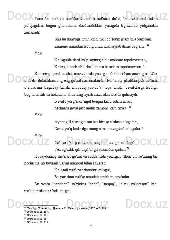 Yana   bir   turkum   she’rlarida   bir   hasratkash   do‘st,   bir   dardmand   odam
yo‘qligidan,   bugun   g‘am-alam,   dard-anduhlari   yuragida   tig‘izlanib   yotganidan
zorlanadi:
Shu bu dunyoga chun keldimki, bo‘ldum g‘am bila xamdam,
Zamone urmadim ko‘nglumni xush aylab dame beg‘am... 66
Yoki:
Ko ngulda dard ko p, ayturg a bir mahram topolmasman,ʻ ʻ ʻ
Ketarg a bosh olib cho llar aro hamdam topolmasman	
ʻ ʻ 67
.
Shoirning  pand-nasihat mavzularida yozilgan she rlari ham anchagina. Ular	
ʼ
o zbek   didaktikasining eng go zal namunalaridir. Ma naviy jihatdan pok bo lish,	
ʻ ʻ ʼ ʻ
o z   nafsini   tizginlay   bilish,   muvofiq   yor-do st   topa   bilish,   bevafolarga   ko ngil
ʻ ʻ ʻ
bog lamaslik va hokazolar shoirning tiyrak nazaridan chetda qolmaydi:	
ʻ
Bevafo yorg a ko ngul bergan kishi odam emas, 	
ʻ ʻ
Mehnatu javru jafo andin zamone kam emas... 68
Yoki:
Aytmag il sirringni san har kimga sirdosh o zgadur, 	
ʻ ʻ
Dardi yo q bedardga mung etma, mungdosh o zgadur
ʻ ʻ 69
.
Yoki:
Xalq aro ko‘p so‘zlama, saqlab o‘zungni so‘zlagil, 
Tez og‘izlik qilmagil bilgil suxandon qadrini 70
.
Huvaydoning she rlari go zal va sodda tilda yozilgan. Shoir bir so zning bir	
ʼ ʻ ʻ
necha ma no tovlanishlarini mahorat bilan ishlatadi:	
ʼ
Ko‘rgali zulfi parishondur ko‘ngul, 
Bu parishon zulfga mandek parishon qaydadur.
Bu   yerda   “parishon”   so‘zining   “soch”,   “tarqoq”,   “o‘zni   yo‘qotgan”   kabi
ma’nolaridan istifoda etilgan.
66
 Ҳувайдо   Хожаназар. Девон. – Т.: Янги аср авлоди , 2007. – Б.  166 .
67
 O‘sha asar. B.  187 .
68
  O‘sha asar. B.  99 .
69
  O‘sha asar. B.  86 .
70
  O‘sha asar. B.  235 .
51 