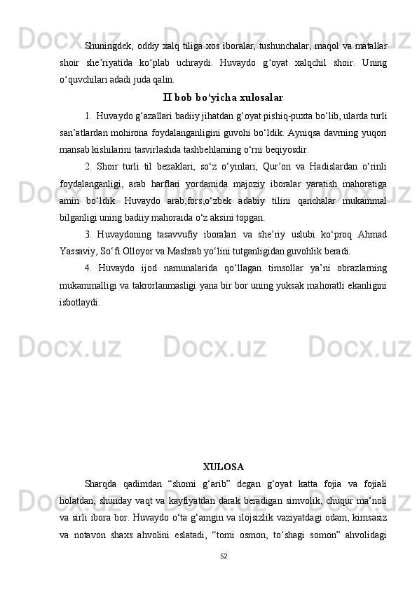 Shuningdek, oddiy xalq tiliga xos iboralar, tushunchalar, maqol va matallar
shoir   she riyatida   ko plab   uchraydi.   Huvaydo   g oyat   xalqchil   shoir.   Uningʼ ʻ ʻ
o quvchilari adadi juda qalin.	
ʻ
II bob bo‘yicha xulosalar
1.  Huvaydo g‘azallari badiiy jihatdan g‘oyat pishiq-puxta bo‘lib, ularda turli
san’atlardan mohirona foydalanganligini guvohi bo‘ldik. Ayniqsa davrning yuqori
mansab kishilarini tasvirlashda tashbehlarning o‘rni beqiyosdir.
2.   Shoir   turli   til   bezaklari,   so‘z   o‘yinlari,   Qur’on   va   Hadislardan   o‘rinli
foydalanganligi,   arab   harflari   yordamida   majoziy   iboralar   yaratish   mahoratiga
amin   bo‘ldik.   Huvaydo   arab,fors,o‘zbek   adabiy   tilini   qanchalar   mukammal
bilganligi uning badiiy mahoraida o‘z aksini topgan.
3.   Huvaydoning   tasavvufiy   iboralari   va   she’riy   uslubi   ko‘proq   Ahmad
Yassaviy, So‘fi Olloyor va Mashrab yo‘lini tutganligidan guvohlik beradi.
4.   Huvaydo   ijod   namunalarida   qo‘llagan   timsollar   ya’ni   obrazlarning
mukammalligi va takrorlanmasligi yana bir bor uning yuksak mahoratli ekanligini
isbotlaydi.
XULOSA
Sharqda   qadimdan   “shomi   g‘arib”   degan   g‘oyat   katta   fojia   va   fojiali
holatdan, shunday   vaqt  va  kayfiyatdan darak  beradigan  simvolik,  chuqur  ma’noli
va sirli ibora bor. Huvaydo o‘ta g‘amgin va ilojsizlik vaziyatdagi odam, kimsasiz
va   notavon   shaxs   ahvolini   eslatadi,   “tomi   osmon,   to‘shagi   somon”   ahvolidagi
52 