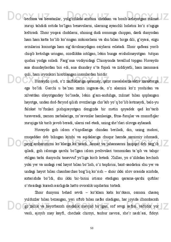 bechora   va   bevatanlar,   yolg‘izlikda   azobini   chekkan   va   bosib   kelayotgan   zulmat
xuruji  tahdidi  ostida   bo‘lgan  benavolarni,  ularning  ayanchli  holatini   ko‘z  o‘ngiga
keltiradi. Shoir  yoqasi  choklarni, ohining dudi  osmonga chiqqan,  dardi  dunyodan
ham ham katta bo‘lib ko‘ringan xokisorlarni va shu bilan birga dili, g‘oyasi, ezgu
orzularini   koinotga   ham   sig‘dirolmaydigan   osiylarni   eslatadi.   Shoir   qafasni   yorib
chiqib   ketishga   uringan,   ozodlikka   intilgan,   lekin   bunga   erisholmayotgan     tutqun
qushni   yodga   soladi.   Farg‘ona   vodiysidagi   Chimyonda   tavallud   topgan   Huvaydo
ana   shundaylardan   biri   edi,   ana   shunday   o‘ta   fojiali   va   ziddiyatli,   ham   zamonasi
quli, ham isyonkori hisoblangan insonlardan biridir.
Huvaydo ijodi, o‘z zaifliklariga qaramay, qator masalalarda aktiv xarakterga
ega   bo‘ldi.   Garchi   u   ba’zan   xazin   ingrasa-da,   o‘z   alamini   ko‘z   yoshidan   va
xilvatdan   olayotganday   bo‘lsada,   lekin   g‘am-anduhga,   zulmat   bilan   qoplangan
hayotga, undan dod-faryod qilish ovozlariga cho‘kib yo‘q bo‘lib ketmaydi, balo-yu
falokat   to‘fonlari   pishqirayotgan   dengizda   bir   metin   qoyadek   qad   ko‘tarib
turaveradi, zamon zarbalariga, zo‘ravonlar hamlasiga, fitna-furujlar va munofiqlar
xurujiga tik turib javob beradi, ularni rad etadi, uning she’rlari olovga aylanadi.
Huvaydo   goh   islom   e’tiqodlariga   chindan   beriladi,   din,   uning   xudosi,
muqaddas   deb   bilingan   kitobi   va   aqidalariga   chuqur   hamda   samimiy   ishonadi,
payg‘ambarimizni   ko‘klarga   ko‘taradi,   Jannat   va   jahannamni   haqiqat   deb   targ‘ib
qiladi,   goh   islomga   qarshi   bo‘lgan   islom   peshvolari   tomonidan   ta’qib   va   tahqir
etilgan  tarki   dunyochi   tasavvuf   yo‘liga   kirib   ketadi.   Xullas,   yo  o‘zlikdan  kechish
yoki yer va undagi real hayot bilan bo‘lish, o‘z taqdirini, baxt-saodatini shu yer va
undagi hayot bilan chambarchas bog‘liq ko‘rish   –   shoir ikki olov orasida azobda,
axtarishda   bo‘ldi,   shu   ikki   bir-birini   istisno   etadigan   qarama-qarshi   qutblar
o‘rtasidagi kurash asirligida hatto ovoralik uqubatini tortadi.
Shoir   dunyoni   behad   sevdi   –   ko‘klam   kabi   ko‘rkam,   osmoni   charaq
yulduzlar   bilan   bezangan,   yeri   oftob   bilan   nafas   oladigan,   har   joyida   ilhombaxsh
go‘zallik   va   hayotbaxsh   osudalik   mavjud   bo‘lgan,   sof   sevgi   safosi,   vafodor   yor
vasli,   ajoyib   may   kayfi,   chechak   chiroyi,   tanbur   navosi,   she’r   nash’asi,   fidoyi
53 