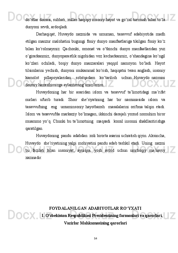 do‘stlar doirasi, suhbati, xullas haqiqiy insoniy hayot va go‘zal turmush bilan to‘la
dunyoni sevdi, ardoqladi.
Darhaqiqat,   Huvaydo   nazmida   va   umuman,   tasavvuf   adabiyotida   madh
etilgan manzur malohatini bugungi foniy dunyo manfaatlariga tikilgan foniy ko zʻ
bilan   ko rolmaymiz.   Qachonki,   omonat   va   o tkinchi   dunyo   manfaatlaridan   yuz	
ʻ ʻ
o girarkanmiz, dunyoparastlik nigohidan voz kecharkanmiz, o shandagina ko ngil	
ʻ ʻ ʻ
ko zlari   ochiladi,   boqiy   dunyo   manzaralari   yaqqol   namoyon   bo ladi.   Hayot
ʻ ʻ
tilsimlarini  yechish,  dunyoni  mukammal  ko rish,   haqiqatni   teran   anglash,  insoniy	
ʻ
kamolot     pillapoyalaridan     sobitqadam     ko tarilish     uchun   Huvaydo   nazmini	
ʻ
doimiy hamrohimizga aylantirmog imiz lozim.	
ʻ
Huvaydoning   har   bir   asaridan   islom   va   tasavvuf   ta limotidagi   ma rifat	
ʼ ʼ
nurlari   ufurib   turadi.   Shoir   she riyatining   har   bir   namunasida   islom   va	
ʼ
tasavvufning     eng     umuminsoniy   hayotbaxsh     masalalarini   orifona   talqin   etadi.
Islom va tasavvufda markaziy bo lmagan, ikkinchi darajali yoxud nomuhim biror	
ʻ
muammo   yo q.   Chunki   bu   ta limotning     maqsadi     komil   insonni   shakllantirishga	
ʻ ʼ
qaratilgan. 
Huvaydoning  pandu  adabdan  xoli birorta asarini uchratish qiyin. Aksincha,
Huvaydo   she riyatining yalpi mohiyatini pandu adab tashkil etadi. Uning   nazmi
ʼ
bu   fazilati   bilan   insoniyat,   ayniqsa,   yosh   avlod   uchun   umrboqiy   ma naviy	
ʼ
xazinadir.
FOYDALANILGAN ADABIYOTLAR  RO‘YXATI
I. O‘zbekiston Respublikasi Prezidentining farmonlari va qarorlari, 
Vazirlar Mahkamasining qarorlari
54