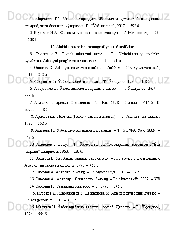 1.   Мирзиёев   Ш.   Миллий   тараққиёт   йўлимизни   қатъият   билан   давом
эттириб, янги босқичга кўтарамиз. Т.: “Ўзбекистон”, 2017. – 592  б
2. Каримов И.А. Юксак маънавият – енгилмас куч. – Т.:Маънавият,  2008.
– 108  б
II. Alohida nashrlar, monografiyalar, darsliklar
3.   Orzibekov   R.   O‘zbek   adabiyoti   tarixi.   –   T.:   O‘zbekiston   yozuvchilar
uyushmasi Adabiyot jamg‘armasi nashriyoti, 2006. – 271   b .
4.  Quronov D.   Adabiyot nazariyasi asoslari. – Toshkent:   “Navoiy   universiteti”,
2018.  –  242  b.
5.  Абдуллаев В. Ўзбек адабиёти тарихи. – Т.: Ўқитувчи, 1980. – 348 б.
6. Абдуллаев   В .   Ўзбек  адабиёти   тарихи. 2-китоб.  – Т.:  Ўқитувчи,  1967.  –
883 б.
7.   Адабиёт   назарияси.   II   жилдлик.–   Т.:   Фан,   1978.   –   I   жилд.   –   416   б.;   II
жилд. – 448 б.
8.  Аристотель. Поэтика (Поэзия санъати ҳақида). – Т.: Адабиёт ва  санъат,
1980.   – 152 б .
9.   Адизова   И.  Ўзбек   мумтоз  адабиёти  тарихи.  –  Т.:   ЎзРФА  Фан,  2009.   –
247 б.
10.   Жалолов   Т.   Бону.   –   Т. :   Ўзбекистон   ЛКСМ   марказий   коммитети   “Ёш
гвардия” нашриёти, 1963.  –  130 б.
11.  Зоҳидов В. Ҳаётбахш бадиият тароналари. – Т.: Ғафур Ғулом номидаги
Адабиёт ва санъат нашриёти, 1975.  –  461 б.
12.  Қаюмов А. Асарлар. 6-жилд. – Т.: Мумтоз сўз, 2010.  –  319 б.
    13.  Қаюмов А.    Асарлар.  10  жилдлик. 3-жилд. – Т.: Мумтоз сўз, 2009. – 378
14. Қаюмий П. Тазкирайи Қаюмий. – Т., 1998,       ̶ 246 б.
       15.  Қуронов Д., Мамажонов З., Шералиева М. Адабиётшунослик луғати. –
Т.: Академнашр, 2010. – 400 б.
16.   Маллаев Н. Ўзбек адабиёти тарихи. 1-китоб. Дарслик. – Т.: Ўқитувчи,
1976.  –  664 б.
55