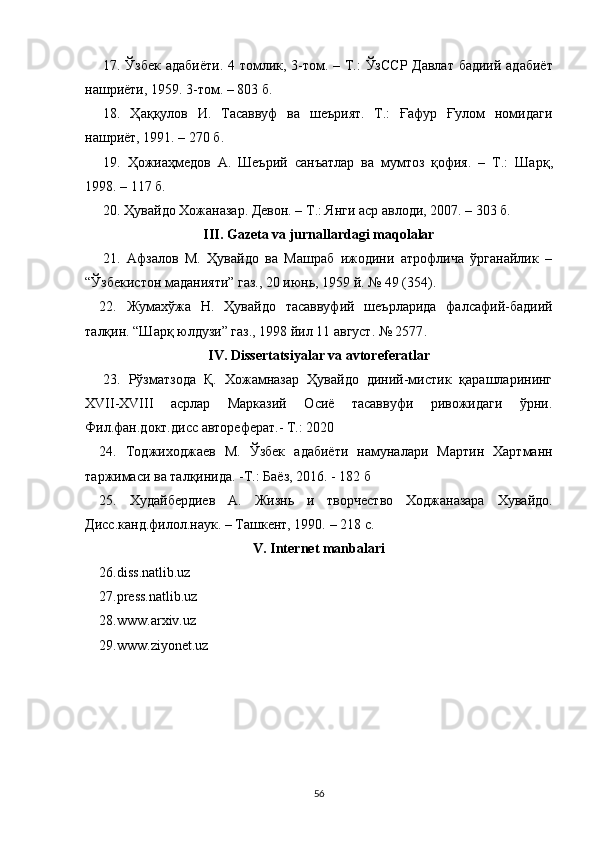 17.   Ўзбек адабиёти. 4 томлик, 3-том.   – Т.:   ЎзССР Давлат бадиий адабиёт
нашриёти, 1959. 3-том. – 803 б.
18.   Ҳаққулов   И.   Тасаввуф   ва   шеърият.   Т.:   Ғафур   Ғулом   номидаги
нашриёт, 1991. – 270 б.
19.   Ҳожиаҳмедов   А.   Шеър ий   санъатлар   ва   мумтоз   қофия.   –   Т.:   Шарқ ,
199 8 .  – 117 б.
20.  Ҳувайдо   Хожаназар. Девон. – Т.: Янги аср авлоди , 2007. –  303 б.
III. Gazeta va jurnallardagi maqolalar
21.   Афзалов   М.   Ҳувайдо   ва   Машраб   ижодини   атрофлича   ўрганайлик   –
“Ўзбекистон маданияти” газ., 20 июнь, 1959 й. № 49 (354).
22.   Жумахўжа   Н.   Ҳувайдо   тасаввуфий   шеърларида   фалсафий-бадиий
талқин. “Шарқ юлдузи” газ., 1998 йил 11 август. № 2577 .
IV. Di ssertatsiyalar va avtoreferatlar
23.   Рўзматзода   Қ.   Хожамназар   Ҳувайдо   диний-мистик   қарашларининг
XVII-ХVIII   асрлар   Марказий   Осиё   тасаввуфи   ривожидаги   ўрни.
Фил.фан.докт.дисс автореферат.- Т.: 2020
24.   Тоджиходжаев   М.   Ўзбек   адабиёти   намуналари   Мартин   Хартманн
таржимаси ва талқинида. -Т.: Баёз, 2016. - 182 б
25.   Худайбердиев   А.   Ж изнь   и   творчество   Ходжаназара   Хувайдо.
Дисс.канд.филол.наук. – Ташкент, 1990.  – 218 с.
V. Internet manbalari
26.diss.natlib.uz
27.press.natlib.uz
28.www.arxiv.uz
29.www.ziyonet.uz
56 