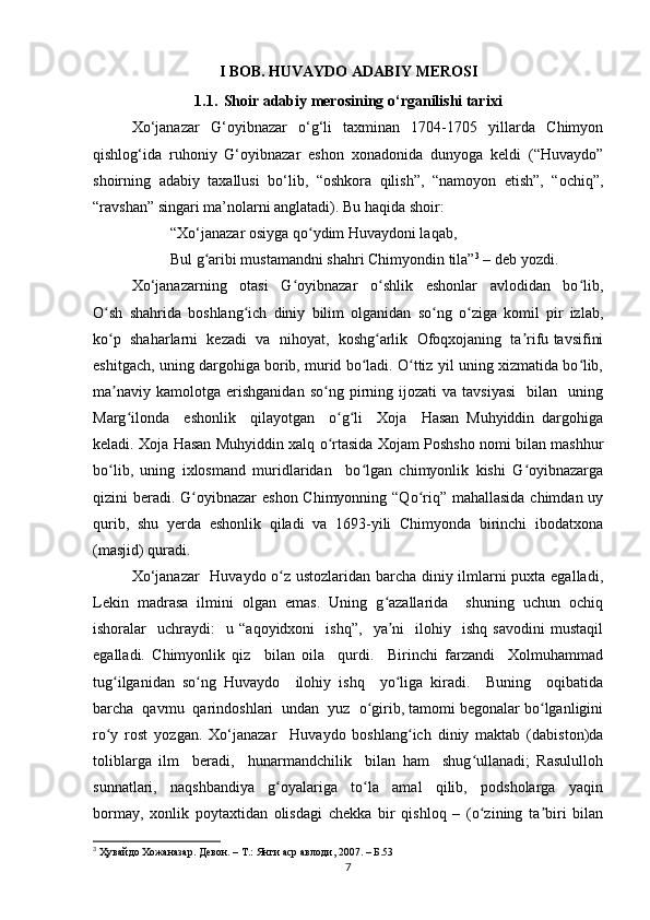 I BOB. HUVAYDO ADABIY MEROSI
1.1. Shoir adabiy merosining o‘rganilishi tarixi
Xo‘janazar   G‘oyibnazar   o‘g‘li   taxminan   1704-1705   yillarda   Chimyon
qishlog‘ida   ruhoniy   G‘oyibnazar   eshon   xonadonida   dunyoga   keldi   (“Huvaydo”
shoirning   adabiy   taxallusi   bo‘lib,   “oshkora   qilish”,   “namoyon   etish”,   “ochiq”,
“ravshan” singari ma’nolarni anglatadi). Bu haqida shoir: 
“Xo‘janazar osiyga qo ydim Huvaydoni laqab, ʻ
Bul g aribi mustamandni shahri Chimyondin tila”	
ʻ 3
  –  deb yozdi.
Xo‘janazarning     otasi     G oyibnazar     o shlik     eshonlar     avlodidan     bo lib,	
ʻ ʻ ʻ
O sh   shahrida   boshlang ich   diniy   bilim   olganidan   so ng   o ziga   komil   pir   izlab,	
ʻ ʻ ʻ ʻ
ko p  shaharlarni  kezadi  va  nihoyat,  koshg arlik  Ofoqxojaning  ta rifu tavsifini
ʻ ʻ ʼ
eshitgach, uning dargohiga borib, murid bo ladi. O ttiz yil uning xizmatida bo lib,	
ʻ ʻ ʻ
ma naviy   kamolotga   erishganidan   so ng  pirning  ijozati   va  tavsiyasi     bilan     uning	
ʼ ʻ
Marg ilonda     eshonlik     qilayotgan     o g li     Xoja     Hasan   Muhyiddin   dargohiga	
ʻ ʻ ʻ
keladi. Xoja Hasan Muhyiddin xalq o rtasida Xojam Poshsho nomi bilan mashhur	
ʻ
bo lib,   uning   ixlosmand   muridlaridan     bo lgan   chimyonlik   kishi   G oyibnazarga	
ʻ ʻ ʻ
qizini beradi. G oyibnazar  eshon Chimyonning “Qo riq” mahallasida chimdan uy	
ʻ ʻ
qurib,   shu   yerda   eshonlik   qiladi   va   1693-yili   Chimyonda   birinchi   ibodatxona
(masjid) quradi. 
Xo‘janazar    Huvaydo o z ustozlaridan barcha diniy ilmlarni puxta egalladi,	
ʻ
Lekin   madrasa   ilmini   olgan   emas.   Uning   g azallarida     shuning   uchun   ochiq	
ʻ
ishoralar     uchraydi:     u   “aqoyidxoni     ishq”,     ya ni     ilohiy     ishq   savodini   mustaqil
ʼ
egalladi.   Chimyonlik   qiz     bilan   oila     qurdi.     Birinchi   farzandi     Xolmuhammad
tug ilganidan   so ng   Huvaydo     ilohiy   ishq     yo liga   kiradi.     Buning     oqibatida	
ʻ ʻ ʻ
barcha  qavmu  qarindoshlari  undan  yuz  o girib, tamomi begonalar bo lganligini	
ʻ ʻ
ro y   rost   yozgan.   Xo‘janazar     Huvaydo   boshlang ich   diniy   maktab   (dabiston)da	
ʻ ʻ
toliblarga   ilm     beradi,     hunarmandchilik     bilan   ham     shug ullanadi;   Rasululloh	
ʻ
sunnatlari,     naqshbandiya     g oyalariga     to la     amal     qilib,     podsholarga     yaqin	
ʻ ʻ
bormay,   xonlik   poytaxtidan   olisdagi   chekka   bir   qishloq   –   (o zining   ta biri   bilan	
ʻ ʼ
3
  Ҳувайдо   Хожаназар. Девон. – Т.: Янги аср авлоди , 2007. – Б.53
7