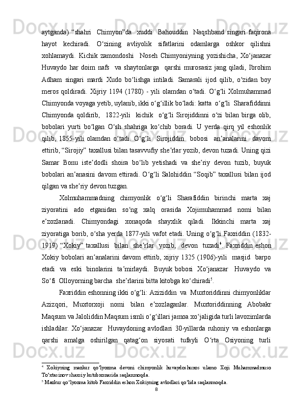 aytganda)   “shahri     Chimyon”da     xuddi     Bahouddin     Naqshband   singari   faqirona
hayot   kechiradi.   O zining   avliyolik   sifatlarini   odamlarga   oshkor   qilishniʻ
xohlamaydi.   Kichik   zamondoshi     Noseh   Chimyoniyning   yozishicha,   Xo‘janazar
Huvaydo   har   doim   nafs     va   shaytonlarga     qarshi   murosasiz   jang   qiladi,   Ibrohim
Adham   singari   mardi   Xudo   bo lishga   intiladi.   Samarali   ijod   qilib,   o zidan   boy	
ʻ ʻ
meros   qoldiradi.   Xijriy   1194   (1780)   -   yili   olamdan   o tadi.   O g li   Xolmuhammad	
ʻ ʻ ʻ
Chimyonda voyaga yetib, uylanib, ikki o g illik bo ladi: katta  o g li  Sharafiddinni	
ʻ ʻ ʻ ʻ ʻ
Chimyonda   qoldirib,     1822-yili     kichik     o g li   Sirojiddinni   o zi   bilan   birga   olib,	
ʻ ʻ ʻ
bobolari   yurti   bo lgan   O sh   shahriga   ko chib   boradi.   U   yerda   qirq   yil   eshonlik	
ʻ ʻ ʻ
qilib,   1855-yili   olamdan   o tadi.   O g li     Sirojiddin     bobosi     an analarini     davom	
ʻ ʻ ʻ ʼ
ettirib, “Sirojiy” taxallusi bilan tasavvufiy she rlar yozib, devon tuzadi. Uning qizi	
ʼ
Samar   Bonu   iste dodli   shoira   bo lib   yetishadi   va   she riy   devon   tuzib,   buyuk	
ʼ ʻ ʼ
bobolari  an anasini   davom   ettiradi.  O g li   Salohiddin  “Soqib”  taxallusi   bilan  ijod	
ʼ ʻ ʻ
qilgan va she riy devon tuzgan. 
ʼ
Xolmuhammadning     chimyonlik     o g li     Sharafiddin     birinchi     marta     xaj	
ʻ ʻ
ziyoratini     ado     etganidan     so ng     xalq     orasida     Xojimuhammad     nomi     bilan	
ʻ
e zozlanadi.     Chimyondagi     xonaqoda     shayxlik     qiladi.     Ikkinchi     marta     xaj	
ʼ
ziyoratiga borib, o sha yerda 1877-yili vafot etadi. Uning o g li  Faxriddin (1832-	
ʻ ʻ ʻ
1919)   “Xokiy”   taxallusi     bilan     she rlar     yozib,     devon     tuzadi	
ʼ 4
.   Faxriddin   eshon
Xokiy  bobolari   an analarini   davom   ettirib,   xijriy   1325  (1906)-yili     masjid     barpo	
ʼ
etadi   va   eski   binolarini   ta mirlaydi.   Buyuk bobosi   Xo‘janazar     Huvaydo   va	
ʼ
So fi  Olloyorning barcha  she rlarini bitta kitobga ko chiradi	
ʻ ʼ ʻ 5
. 
Faxriddin eshonning ikki o g li: Aziziddin  va  Muxtoriddinni chimyonliklar	
ʻ ʻ
Azizqori,   Muxtorxoji   nomi   bilan   e zozlaganlar.   Muxtoriddinning   Abobakr	
ʼ
Maqsum va Jaloliddin Maqsum ismli o g illari jamoa xo jaligida turli lavozimlarda
ʻ ʻ ʻ
ishladilar.   Xo‘janazar     Huvaydoning   avlodlari   30-yillarda   ruhoniy   va   eshonlarga
qarshi     amalga     oshirilgan     qatag on     siyosati     tufayli     O rta     Osiyoning     turli	
ʻ ʻ
4
  Xokiyning   mazkur   qo ‘ lyozma   devoni   chimyonlik   huvaydoshunos   ulamo   Xoji   Muhammadmuso
To ‘ xtasinov   shaxsiy   kutubxonasida   saqlanmoqda .
5
  Mazkur   qo ‘ lyozma   kitob   Faxriddin   eshon   Xokiyning   avlodlari   qo ‘ lida   saqlanmoqda .
8