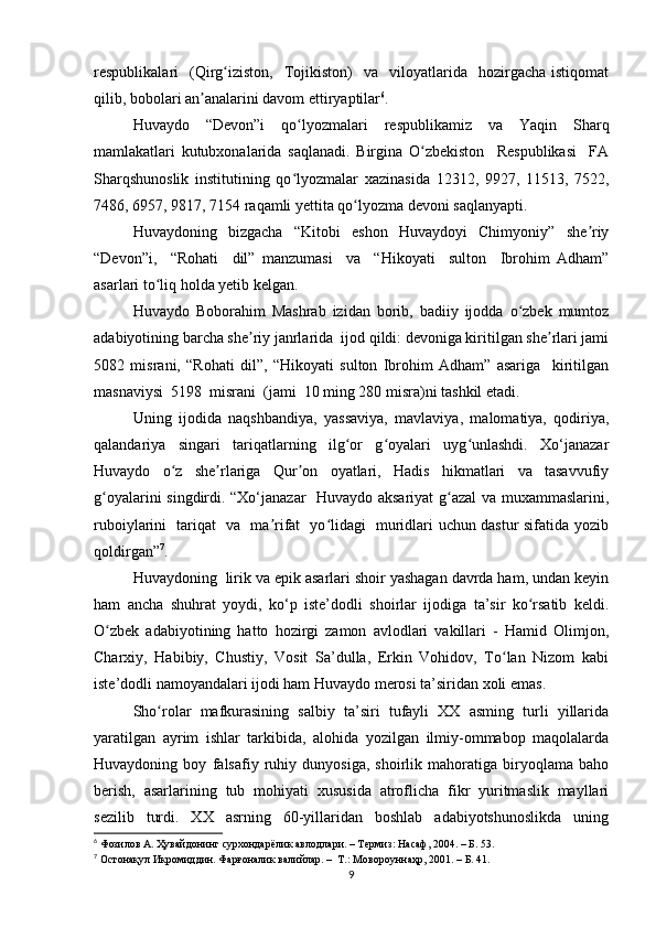 respublikalari     (Qirg iziston,     Tojikiston)    va    viloyatlarida    hozirgacha  istiqomatʻ
qilib, bobolari an analarini davom ettiryaptilar	
ʼ 6
.
Huvaydo   “Devon”i   qo lyozmalari   respublikamiz   va   Yaqin   Sharq	
ʻ
mamlakatlari   kutubxonalarida   saqlanadi.   Birgina   O zbekiston     Respublikasi     FA	
ʻ
Sharqshunoslik   institutining   qo lyozmalar   xazinasida   12312,   9927,   11513,   7522,	
ʻ
7486, 6957, 9817, 7154 raqamli yettita qo lyozma devoni saqlanyapti. 	
ʻ
Huvaydoning   bizgacha   “Kitobi   eshon   Huvaydoyi   Chimyoniy”   she riy	
ʼ
“Devon”i,     “Rohati     dil”   manzumasi     va     “Hikoyati     sulton     Ibrohim   Adham”
asarlari to liq holda yetib kelgan. 	
ʻ
Huvaydo   Boborahim   Mashrab   izidan   borib,   badiiy   ijodda   o zbek   mumtoz	
ʻ
adabiyotining barcha she riy janrlarida  ijod qildi: devoniga kiritilgan she rlari jami	
ʼ ʼ
5082   misrani,   “Rohati   dil”,   “Hikoyati   sulton   Ibrohim   Adham”   asariga     kiritilgan
masnaviysi  5198  misrani  (jami  10 ming 280 misra)ni tashkil etadi. 
Uning   ijodida   naqshbandiya,   yassaviya,   mavlaviya,   malomatiya,   qodiriya,
qalandariya   singari   tariqatlarning   ilg or   g oyalari   uyg unlashdi.   Xo‘janazar	
ʻ ʻ ʻ
Huvaydo   o z   she rlariga   Qur on   oyatlari,   Hadis   hikmatlari   va   tasavvufiy	
ʻ ʼ ʼ
g oyalarini singdirdi. “Xo‘janazar   Huvaydo aksariyat  g azal  va muxammaslarini,	
ʻ ʻ
ruboiylarini   tariqat   va   ma rifat   yo lidagi   muridlari uchun dastur sifatida yozib	
ʼ ʻ
qoldirgan” 7
. 
Huvaydoning  lirik va epik asarlari shoir yashagan davrda ham, undan keyin
ham   ancha   shuhrat   yoydi,   ko‘p   iste’dodli   shoirlar   ijodiga   ta’sir   ko rsatib   keldi.	
ʻ
O zbek   adabiyotining   hatto   hozirgi   zamon   avlodlari   vakillari   -   Hamid   Olimjon,	
ʻ
Charxiy,   Habibiy,   Chustiy,   Vosit   Sa’dulla,   Erkin   Vohidov,   To lan   Nizom   kabi	
ʻ
iste’dodli namoyandalari ijodi ham Huvaydo merosi ta’siridan xoli emas.
Sho rolar   mafkurasining   salbiy   ta’siri   tufayli   XX   asming   turli   yillarida	
ʻ
yaratilgan   ayrim   ishlar   tarkibida,   alohida   yozilgan   ilmiy-ommabop   maqolalarda
Huvaydoning   boy   falsafiy   ruhiy   dunyosiga,   shoirlik   mahoratiga   biryoqlama   baho
berish,   asarlarining   tub   mohiyati   xususida   atroflicha   fikr   yuritmaslik   mayllari
sezilib   turdi.   XX   asrning   60-yillaridan   boshlab   adabiyotshunoslikda   uning
6
 Фозилов А. Ҳувайдонинг сурхондарёлик авлодлари. – Термиз: Насаф, 2004. – Б. 53.
7
 Остонақул Икромиддин. Фарғоналик валийлар. –  Т.: Мовороуннаҳр, 2001. – Б. 41.
9