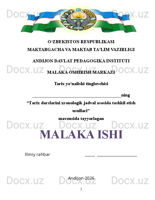 O‘ZBEKISTON RESPUBLIKASI
MAKTABGACHA VA MAKTAB TA’LIM VAZIRLIGI
ANDIJON DAVLAT PEDAGOGIKA INSTITUTI
MALAKA OSHIRISH MARKAZI
Tarix yo‘nalishi tinglovchisi
_______________________________________ning
“Tarix darslarini xronologik jadval asosida tashkil etish
usullari”
mavzusida tayyorlagan
MALAKA ISHI
Ilmiy  rahbar                                 ______  ________________________
Andijon-2026
1 
