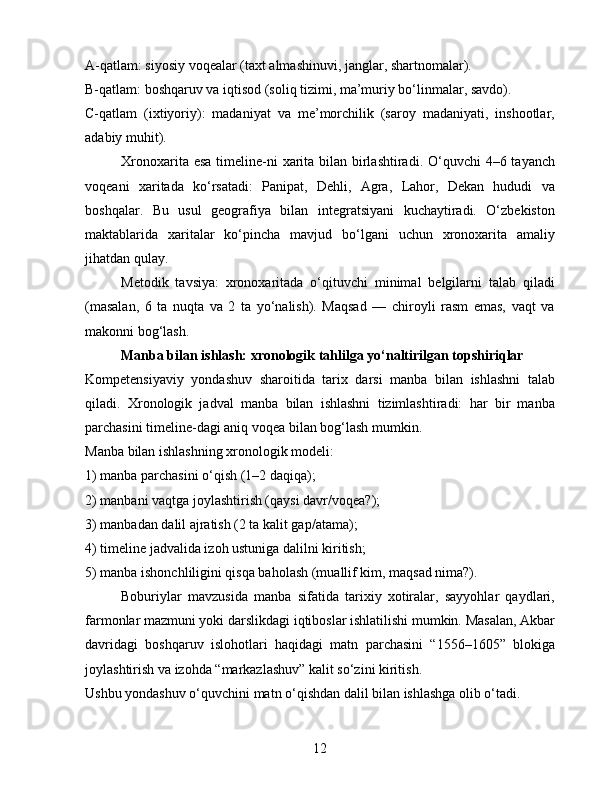 A-qatlam: siyosiy voqealar (taxt almashinuvi, janglar, shartnomalar).
B-qatlam: boshqaruv va iqtisod (soliq tizimi, ma’muriy bo‘linmalar, savdo).
C-qatlam   (ixtiyoriy):   madaniyat   va   me’morchilik   (saroy   madaniyati,   inshootlar,
adabiy muhit).
Xronoxarita esa timeline-ni  xarita bilan birlashtiradi. O‘quvchi  4–6 tayanch
voqeani   xaritada   ko‘rsatadi:   Panipat,   Dehli,   Agra,   Lahor,   Dekan   hududi   va
boshqalar.   Bu   usul   geografiya   bilan   integratsiyani   kuchaytiradi.   O‘zbekiston
maktablarida   xaritalar   ko‘pincha   mavjud   bo‘lgani   uchun   xronoxarita   amaliy
jihatdan qulay.
Metodik   tavsiya:   xronoxaritada   o‘qituvchi   minimal   belgilarni   talab   qiladi
(masalan,   6   ta   nuqta   va   2   ta   yo‘nalish).   Maqsad   —   chiroyli   rasm   emas,   vaqt   va
makonni bog‘lash.
Manba bilan ishlash: xronologik tahlilga yo‘naltirilgan topshiriqlar
Kompetensiyaviy   yondashuv   sharoitida   tarix   darsi   manba   bilan   ishlashni   talab
qiladi.   Xronologik   jadval   manba   bilan   ishlashni   tizimlashtiradi:   har   bir   manba
parchasini timeline-dagi aniq voqea bilan bog‘lash mumkin.
Manba bilan ishlashning xronologik modeli:
1) manba parchasini o‘qish (1–2 daqiqa);
2) manbani vaqtga joylashtirish (qaysi davr/voqea?);
3) manbadan dalil ajratish (2 ta kalit gap/atama);
4) timeline jadvalida izoh ustuniga dalilni kiritish;
5) manba ishonchliligini qisqa baholash (muallif kim, maqsad nima?).
Boburiylar   mavzusida   manba   sifatida   tarixiy   xotiralar,   sayyohlar   qaydlari,
farmonlar mazmuni yoki darslikdagi iqtiboslar ishlatilishi mumkin. Masalan, Akbar
davridagi   boshqaruv   islohotlari   haqidagi   matn   parchasini   “1556–1605”   blokiga
joylashtirish va izohda “markazlashuv” kalit so‘zini kiritish.
Ushbu yondashuv o‘quvchini matn o‘qishdan dalil bilan ishlashga olib o‘tadi.
12 